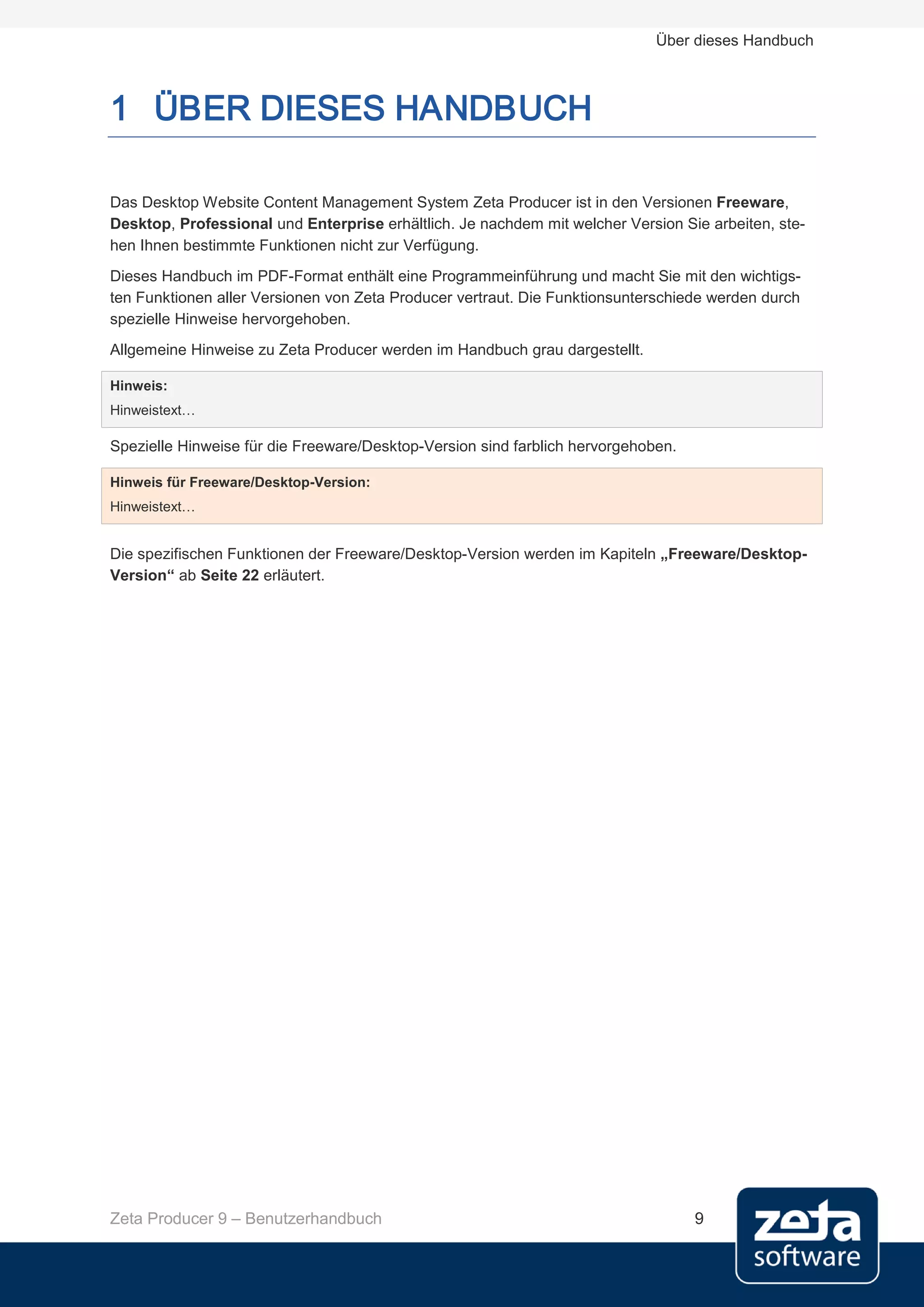 Über dieses Handbuch



1 ÜBER DIESES HANDBUCH

Das Desktop Website Content Management System Zeta Producer ist in den Versionen Freeware,
Desktop, Professional und Enterprise erhältlich. Je nachdem mit welcher Version Sie arbeiten, ste-
hen Ihnen bestimmte Funktionen nicht zur Verfügung.
Dieses Handbuch im PDF-Format enthält eine Programmeinführung und macht Sie mit den wichtigs-
ten Funktionen aller Versionen von Zeta Producer vertraut. Die Funktionsunterschiede werden durch
spezielle Hinweise hervorgehoben.
Allgemeine Hinweise zu Zeta Producer werden im Handbuch grau dargestellt.

Hinweis:
Hinweistext…

Spezielle Hinweise für die Freeware/Desktop-Version sind farblich hervorgehoben.

Hinweis für Freeware/Desktop-Version:
Hinweistext…


Die spezifischen Funktionen der Freeware/Desktop-Version werden im Kapiteln „Freeware/Desktop-
Version“ ab Seite 22 erläutert.




Zeta Producer 9 – Benutzerhandbuch                                                 9
 