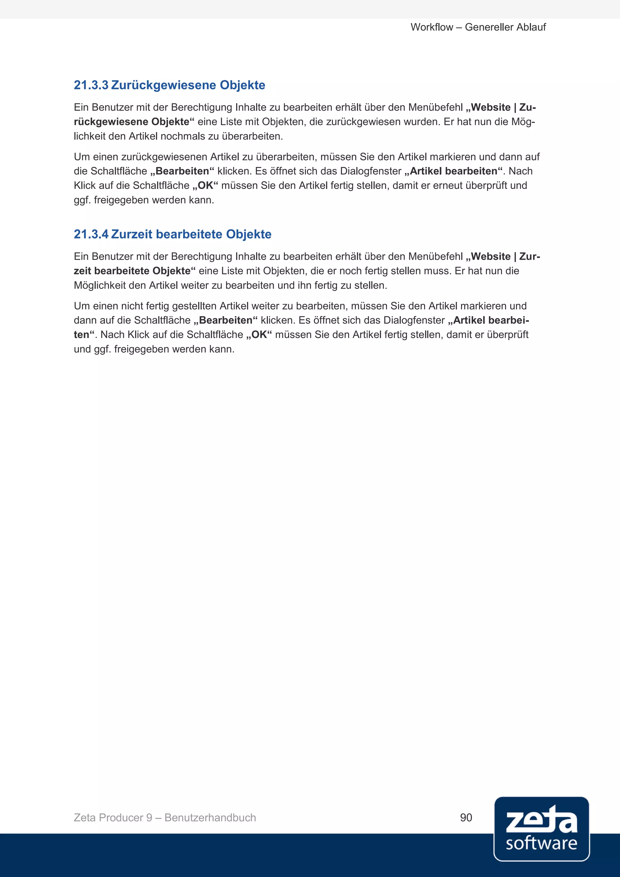 Workflow – Genereller Ablauf




21.3.3 Zurückgewiesene Objekte
Ein Benutzer mit der Berechtigung Inhalte zu bearbeiten erhält über den Menübefehl „Website | Zu-
rückgewiesene Objekte“ eine Liste mit Objekten, die zurückgewiesen wurden. Er hat nun die Mög-
lichkeit den Artikel nochmals zu überarbeiten.
Um einen zurückgewiesenen Artikel zu überarbeiten, müssen Sie den Artikel markieren und dann auf
die Schaltfläche „Bearbeiten“ klicken. Es öffnet sich das Dialogfenster „Artikel bearbeiten“. Nach
Klick auf die Schaltfläche „OK“ müssen Sie den Artikel fertig stellen, damit er erneut überprüft und
ggf. freigegeben werden kann.


21.3.4 Zurzeit bearbeitete Objekte
Ein Benutzer mit der Berechtigung Inhalte zu bearbeiten erhält über den Menübefehl „Website | Zur-
zeit bearbeitete Objekte“ eine Liste mit Objekten, die er noch fertig stellen muss. Er hat nun die
Möglichkeit den Artikel weiter zu bearbeiten und ihn fertig zu stellen.
Um einen nicht fertig gestellten Artikel weiter zu bearbeiten, müssen Sie den Artikel markieren und
dann auf die Schaltfläche „Bearbeiten“ klicken. Es öffnet sich das Dialogfenster „Artikel bearbei-
ten“. Nach Klick auf die Schaltfläche „OK“ müssen Sie den Artikel fertig stellen, damit er überprüft
und ggf. freigegeben werden kann.




Zeta Producer 9 – Benutzerhandbuch                                                  90
 