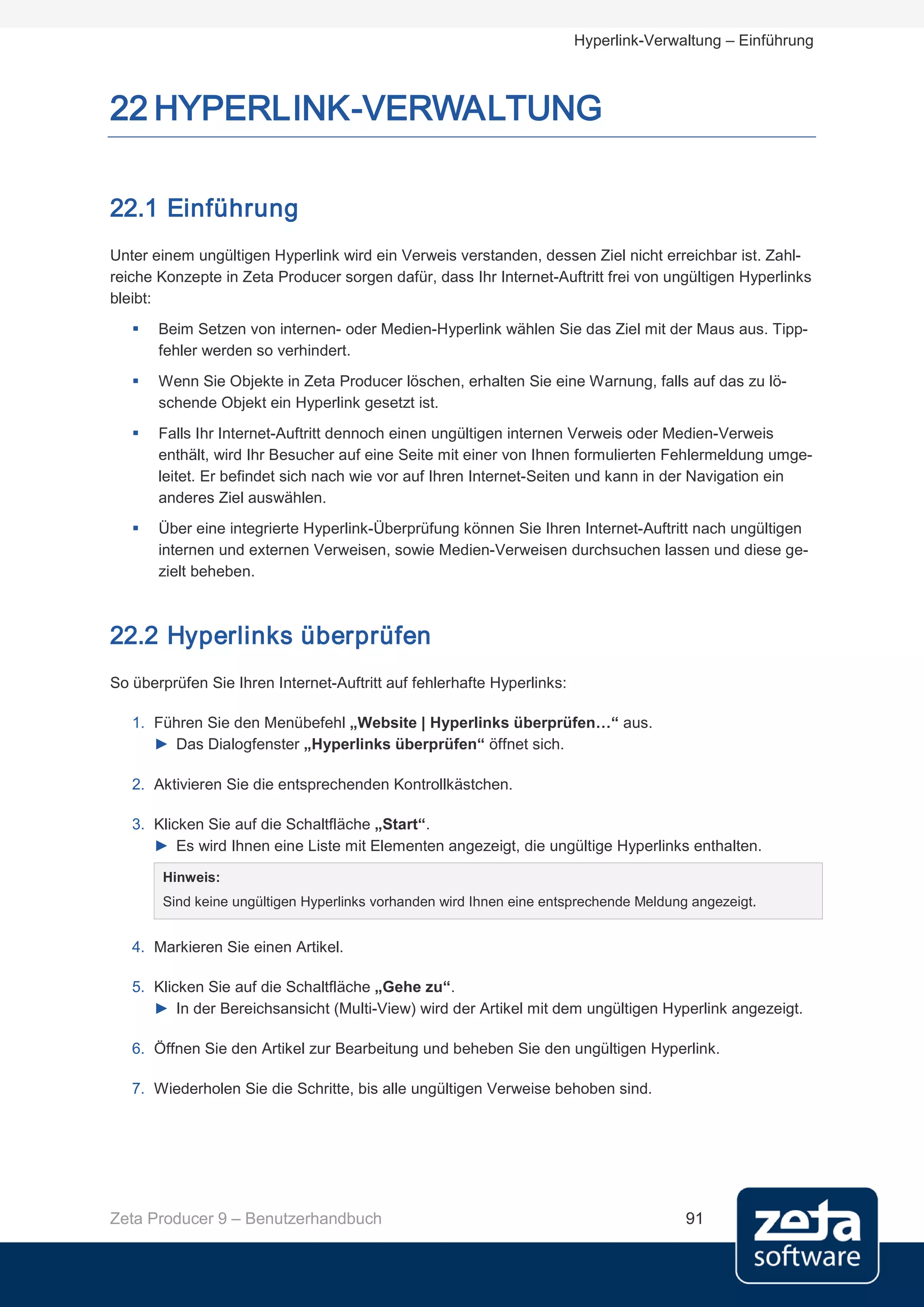 Hyperlink-Verwaltung – Einführung



22 HYPERLINK-VERWALTUNG

22.1 Einführung
Unter einem ungültigen Hyperlink wird ein Verweis verstanden, dessen Ziel nicht erreichbar ist. Zahl-
reiche Konzepte in Zeta Producer sorgen dafür, dass Ihr Internet-Auftritt frei von ungültigen Hyperlinks
bleibt:
      Beim Setzen von internen- oder Medien-Hyperlink wählen Sie das Ziel mit der Maus aus. Tipp-
       fehler werden so verhindert.
      Wenn Sie Objekte in Zeta Producer löschen, erhalten Sie eine Warnung, falls auf das zu lö-
       schende Objekt ein Hyperlink gesetzt ist.
      Falls Ihr Internet-Auftritt dennoch einen ungültigen internen Verweis oder Medien-Verweis
       enthält, wird Ihr Besucher auf eine Seite mit einer von Ihnen formulierten Fehlermeldung umge-
       leitet. Er befindet sich nach wie vor auf Ihren Internet-Seiten und kann in der Navigation ein
       anderes Ziel auswählen.
      Über eine integrierte Hyperlink-Überprüfung können Sie Ihren Internet-Auftritt nach ungültigen
       internen und externen Verweisen, sowie Medien-Verweisen durchsuchen lassen und diese ge-
       zielt beheben.



22.2 Hyperlinks überprüfen
So überprüfen Sie Ihren Internet-Auftritt auf fehlerhafte Hyperlinks:

   1. Führen Sie den Menübefehl „Website | Hyperlinks überprüfen…“ aus.
      ► Das Dialogfenster „Hyperlinks überprüfen“ öffnet sich.

   2. Aktivieren Sie die entsprechenden Kontrollkästchen.

   3. Klicken Sie auf die Schaltfläche „Start“.
      ► Es wird Ihnen eine Liste mit Elementen angezeigt, die ungültige Hyperlinks enthalten.

       Hinweis:
       Sind keine ungültigen Hyperlinks vorhanden wird Ihnen eine entsprechende Meldung angezeigt.


   4. Markieren Sie einen Artikel.

   5. Klicken Sie auf die Schaltfläche „Gehe zu“.
      ► In der Bereichsansicht (Multi-View) wird der Artikel mit dem ungültigen Hyperlink angezeigt.

   6. Öffnen Sie den Artikel zur Bearbeitung und beheben Sie den ungültigen Hyperlink.

   7. Wiederholen Sie die Schritte, bis alle ungültigen Verweise behoben sind.




Zeta Producer 9 – Benutzerhandbuch                                                     91
 