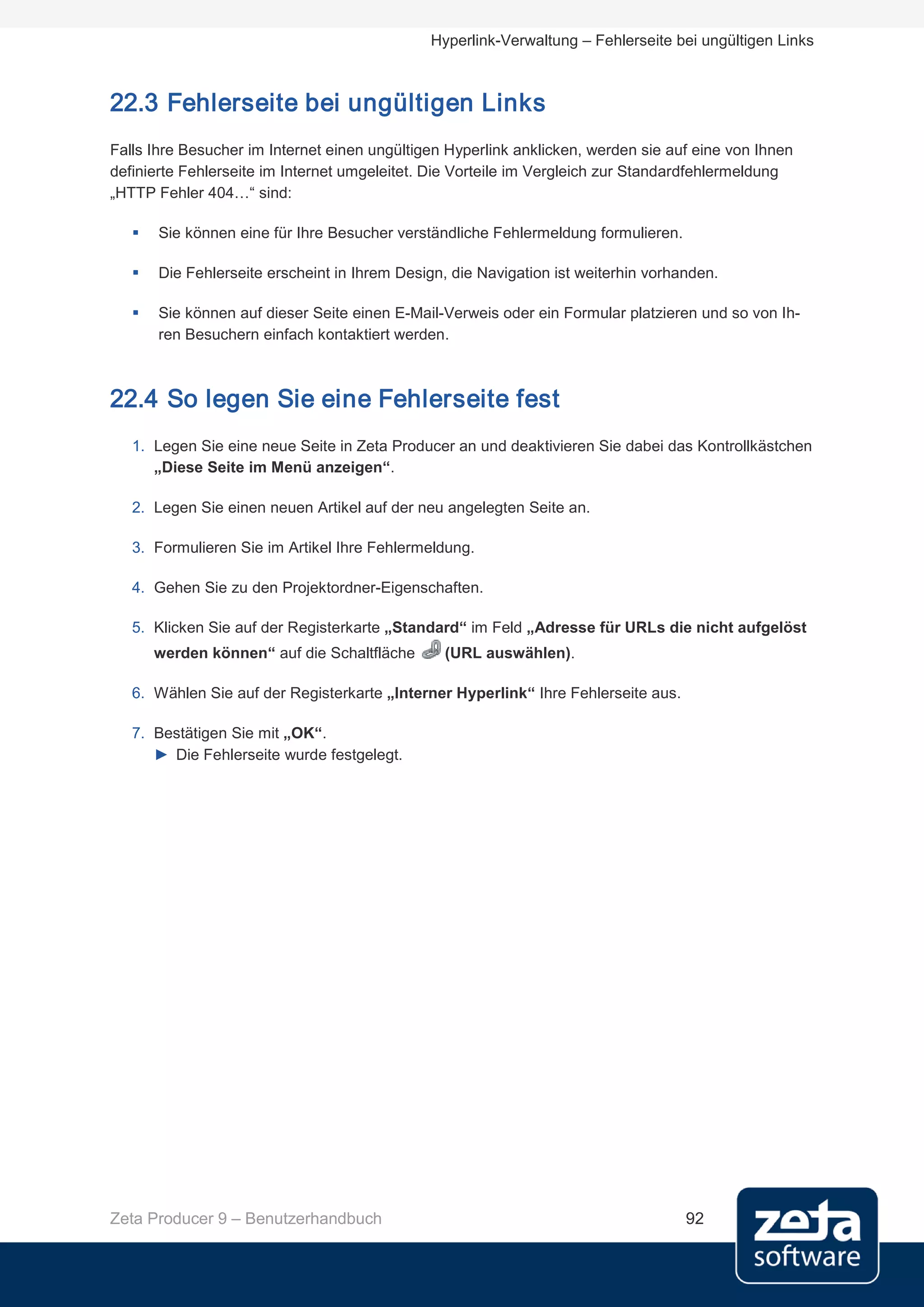 Hyperlink-Verwaltung – Fehlerseite bei ungültigen Links



22.3 Fehlerseite bei ungültigen Links
Falls Ihre Besucher im Internet einen ungültigen Hyperlink anklicken, werden sie auf eine von Ihnen
definierte Fehlerseite im Internet umgeleitet. Die Vorteile im Vergleich zur Standardfehlermeldung
„HTTP Fehler 404…“ sind:

      Sie können eine für Ihre Besucher verständliche Fehlermeldung formulieren.

      Die Fehlerseite erscheint in Ihrem Design, die Navigation ist weiterhin vorhanden.

      Sie können auf dieser Seite einen E-Mail-Verweis oder ein Formular platzieren und so von Ih-
       ren Besuchern einfach kontaktiert werden.



22.4 So legen Sie eine Fehlerseite fest
   1. Legen Sie eine neue Seite in Zeta Producer an und deaktivieren Sie dabei das Kontrollkästchen
      „Diese Seite im Menü anzeigen“.

   2. Legen Sie einen neuen Artikel auf der neu angelegten Seite an.

   3. Formulieren Sie im Artikel Ihre Fehlermeldung.

   4. Gehen Sie zu den Projektordner-Eigenschaften.

   5. Klicken Sie auf der Registerkarte „Standard“ im Feld „Adresse für URLs die nicht aufgelöst
       werden können“ auf die Schaltfläche      (URL auswählen).

   6. Wählen Sie auf der Registerkarte „Interner Hyperlink“ Ihre Fehlerseite aus.

   7. Bestätigen Sie mit „OK“.
      ► Die Fehlerseite wurde festgelegt.




Zeta Producer 9 – Benutzerhandbuch                                                  92
 