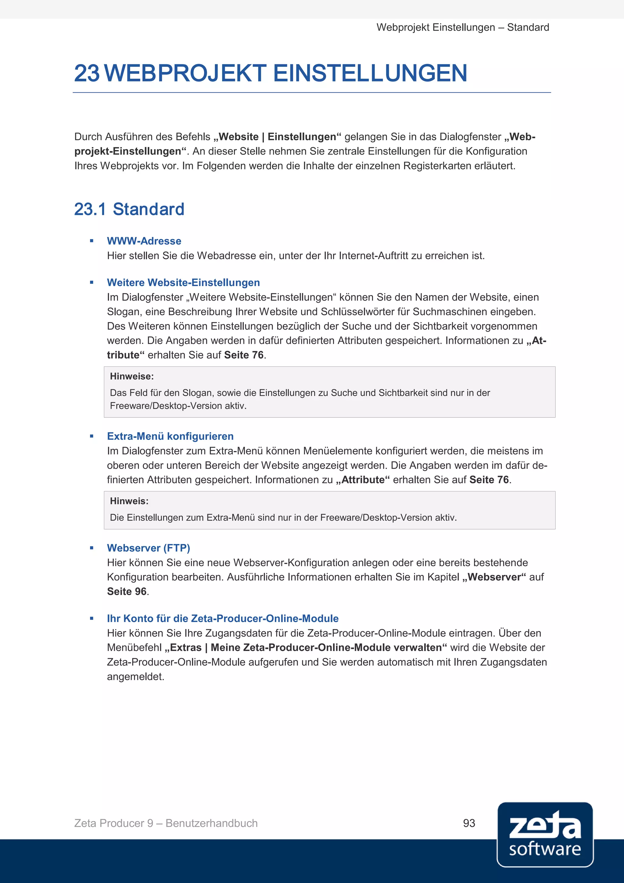 Webprojekt Einstellungen – Standard



23 WEBPROJEKT EINSTELLUNGEN

Durch Ausführen des Befehls „Website | Einstellungen“ gelangen Sie in das Dialogfenster „Web-
projekt-Einstellungen“. An dieser Stelle nehmen Sie zentrale Einstellungen für die Konfiguration
Ihres Webprojekts vor. Im Folgenden werden die Inhalte der einzelnen Registerkarten erläutert.



23.1 Standard
      WWW-Adresse
       Hier stellen Sie die Webadresse ein, unter der Ihr Internet-Auftritt zu erreichen ist.

      Weitere Website-Einstellungen
       Im Dialogfenster „Weitere Website-Einstellungen“ können Sie den Namen der Website, einen
       Slogan, eine Beschreibung Ihrer Website und Schlüsselwörter für Suchmaschinen eingeben.
       Des Weiteren können Einstellungen bezüglich der Suche und der Sichtbarkeit vorgenommen
       werden. Die Angaben werden in dafür definierten Attributen gespeichert. Informationen zu „At-
       tribute“ erhalten Sie auf Seite 76.

       Hinweise:
       Das Feld für den Slogan, sowie die Einstellungen zu Suche und Sichtbarkeit sind nur in der
       Freeware/Desktop-Version aktiv.


      Extra-Menü konfigurieren
       Im Dialogfenster zum Extra-Menü können Menüelemente konfiguriert werden, die meistens im
       oberen oder unteren Bereich der Website angezeigt werden. Die Angaben werden im dafür de-
       finierten Attributen gespeichert. Informationen zu „Attribute“ erhalten Sie auf Seite 76.

       Hinweis:
       Die Einstellungen zum Extra-Menü sind nur in der Freeware/Desktop-Version aktiv.


      Webserver (FTP)
       Hier können Sie eine neue Webserver-Konfiguration anlegen oder eine bereits bestehende
       Konfiguration bearbeiten. Ausführliche Informationen erhalten Sie im Kapitel „Webserver“ auf
       Seite 96.

      Ihr Konto für die Zeta-Producer-Online-Module
       Hier können Sie Ihre Zugangsdaten für die Zeta-Producer-Online-Module eintragen. Über den
       Menübefehl „Extras | Meine Zeta-Producer-Online-Module verwalten“ wird die Website der
       Zeta-Producer-Online-Module aufgerufen und Sie werden automatisch mit Ihren Zugangsdaten
       angemeldet.




Zeta Producer 9 – Benutzerhandbuch                                                        93
 