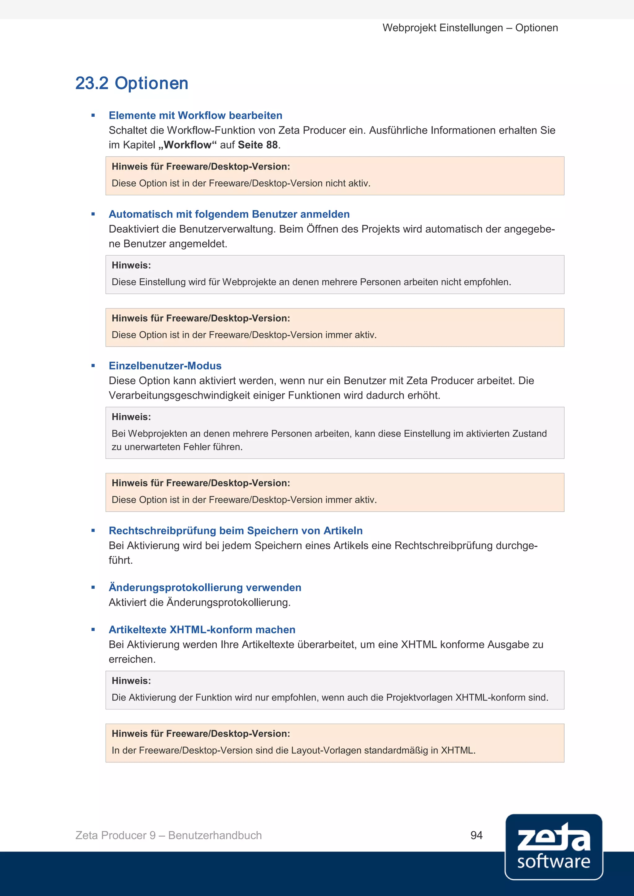 Webprojekt Einstellungen – Optionen




23.2 Optionen
     Elemente mit Workflow bearbeiten
      Schaltet die Workflow-Funktion von Zeta Producer ein. Ausführliche Informationen erhalten Sie
      im Kapitel „Workflow“ auf Seite 88.

      Hinweis für Freeware/Desktop-Version:
      Diese Option ist in der Freeware/Desktop-Version nicht aktiv.


     Automatisch mit folgendem Benutzer anmelden
      Deaktiviert die Benutzerverwaltung. Beim Öffnen des Projekts wird automatisch der angegebe-
      ne Benutzer angemeldet.
      Hinweis:
      Diese Einstellung wird für Webprojekte an denen mehrere Personen arbeiten nicht empfohlen.


      Hinweis für Freeware/Desktop-Version:
      Diese Option ist in der Freeware/Desktop-Version immer aktiv.


     Einzelbenutzer-Modus
      Diese Option kann aktiviert werden, wenn nur ein Benutzer mit Zeta Producer arbeitet. Die
      Verarbeitungsgeschwindigkeit einiger Funktionen wird dadurch erhöht.
      Hinweis:
      Bei Webprojekten an denen mehrere Personen arbeiten, kann diese Einstellung im aktivierten Zustand
      zu unerwarteten Fehler führen.


      Hinweis für Freeware/Desktop-Version:
      Diese Option ist in der Freeware/Desktop-Version immer aktiv.


     Rechtschreibprüfung beim Speichern von Artikeln
      Bei Aktivierung wird bei jedem Speichern eines Artikels eine Rechtschreibprüfung durchge-
      führt.

     Änderungsprotokollierung verwenden
      Aktiviert die Änderungsprotokollierung.

     Artikeltexte XHTML-konform machen
      Bei Aktivierung werden Ihre Artikeltexte überarbeitet, um eine XHTML konforme Ausgabe zu
      erreichen.
      Hinweis:
      Die Aktivierung der Funktion wird nur empfohlen, wenn auch die Projektvorlagen XHTML-konform sind.


      Hinweis für Freeware/Desktop-Version:
      In der Freeware/Desktop-Version sind die Layout-Vorlagen standardmäßig in XHTML.




Zeta Producer 9 – Benutzerhandbuch                                                     94
 