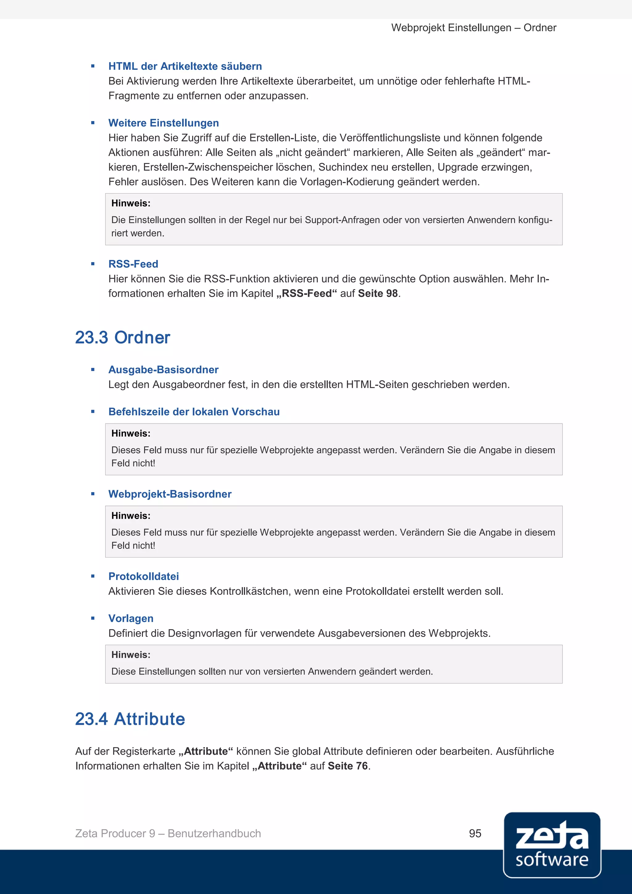 Webprojekt Einstellungen – Ordner


      HTML der Artikeltexte säubern
       Bei Aktivierung werden Ihre Artikeltexte überarbeitet, um unnötige oder fehlerhafte HTML-
       Fragmente zu entfernen oder anzupassen.

      Weitere Einstellungen
       Hier haben Sie Zugriff auf die Erstellen-Liste, die Veröffentlichungsliste und können folgende
       Aktionen ausführen: Alle Seiten als „nicht geändert“ markieren, Alle Seiten als „geändert“ mar-
       kieren, Erstellen-Zwischenspeicher löschen, Suchindex neu erstellen, Upgrade erzwingen,
       Fehler auslösen. Des Weiteren kann die Vorlagen-Kodierung geändert werden.
       Hinweis:
       Die Einstellungen sollten in der Regel nur bei Support-Anfragen oder von versierten Anwendern konfigu-
       riert werden.


      RSS-Feed
       Hier können Sie die RSS-Funktion aktivieren und die gewünschte Option auswählen. Mehr In-
       formationen erhalten Sie im Kapitel „RSS-Feed“ auf Seite 98.



23.3 Ordner
      Ausgabe-Basisordner
       Legt den Ausgabeordner fest, in den die erstellten HTML-Seiten geschrieben werden.

      Befehlszeile der lokalen Vorschau

       Hinweis:
       Dieses Feld muss nur für spezielle Webprojekte angepasst werden. Verändern Sie die Angabe in diesem
       Feld nicht!


      Webprojekt-Basisordner

       Hinweis:
       Dieses Feld muss nur für spezielle Webprojekte angepasst werden. Verändern Sie die Angabe in diesem
       Feld nicht!


      Protokolldatei
       Aktivieren Sie dieses Kontrollkästchen, wenn eine Protokolldatei erstellt werden soll.

      Vorlagen
       Definiert die Designvorlagen für verwendete Ausgabeversionen des Webprojekts.
       Hinweis:
       Diese Einstellungen sollten nur von versierten Anwendern geändert werden.




23.4 Attribute
Auf der Registerkarte „Attribute“ können Sie global Attribute definieren oder bearbeiten. Ausführliche
Informationen erhalten Sie im Kapitel „Attribute“ auf Seite 76.




Zeta Producer 9 – Benutzerhandbuch                                                       95
 