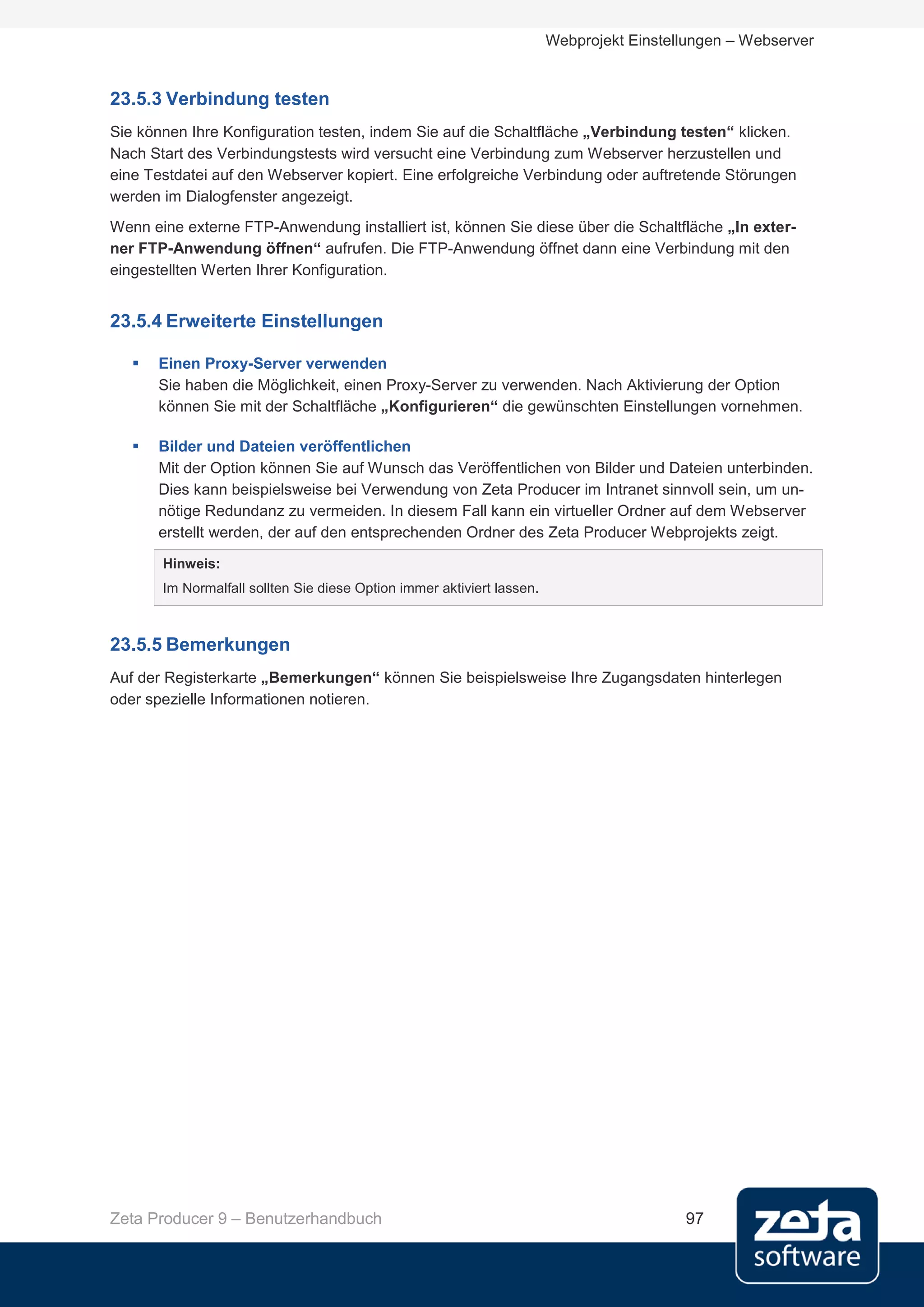 Webprojekt Einstellungen – Webserver


23.5.3 Verbindung testen
Sie können Ihre Konfiguration testen, indem Sie auf die Schaltfläche „Verbindung testen“ klicken.
Nach Start des Verbindungstests wird versucht eine Verbindung zum Webserver herzustellen und
eine Testdatei auf den Webserver kopiert. Eine erfolgreiche Verbindung oder auftretende Störungen
werden im Dialogfenster angezeigt.
Wenn eine externe FTP-Anwendung installiert ist, können Sie diese über die Schaltfläche „In exter-
ner FTP-Anwendung öffnen“ aufrufen. Die FTP-Anwendung öffnet dann eine Verbindung mit den
eingestellten Werten Ihrer Konfiguration.


23.5.4 Erweiterte Einstellungen

      Einen Proxy-Server verwenden
       Sie haben die Möglichkeit, einen Proxy-Server zu verwenden. Nach Aktivierung der Option
       können Sie mit der Schaltfläche „Konfigurieren“ die gewünschten Einstellungen vornehmen.

      Bilder und Dateien veröffentlichen
       Mit der Option können Sie auf Wunsch das Veröffentlichen von Bilder und Dateien unterbinden.
       Dies kann beispielsweise bei Verwendung von Zeta Producer im Intranet sinnvoll sein, um un-
       nötige Redundanz zu vermeiden. In diesem Fall kann ein virtueller Ordner auf dem Webserver
       erstellt werden, der auf den entsprechenden Ordner des Zeta Producer Webprojekts zeigt.
       Hinweis:
       Im Normalfall sollten Sie diese Option immer aktiviert lassen.



23.5.5 Bemerkungen
Auf der Registerkarte „Bemerkungen“ können Sie beispielsweise Ihre Zugangsdaten hinterlegen
oder spezielle Informationen notieren.




Zeta Producer 9 – Benutzerhandbuch                                                        97
 