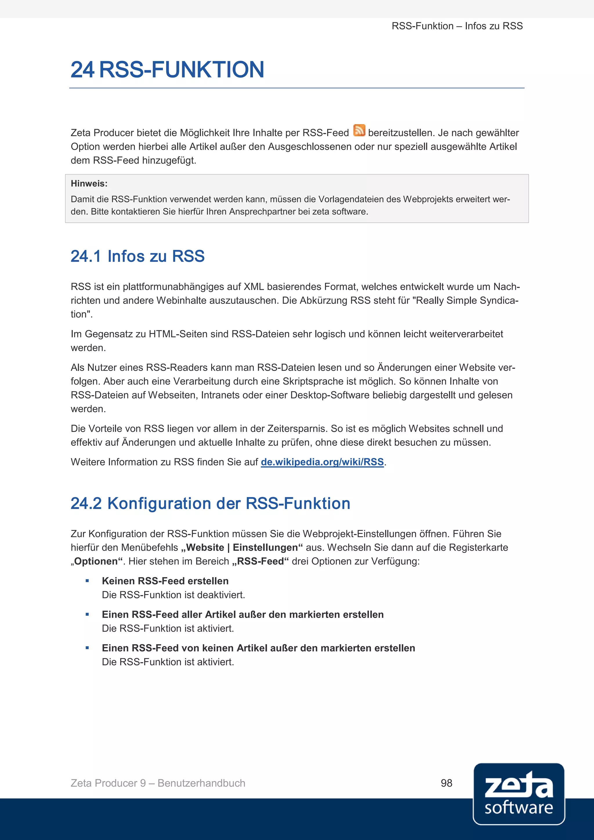 RSS-Funktion – Infos zu RSS



24 RSS-FUNKTION

Zeta Producer bietet die Möglichkeit Ihre Inhalte per RSS-Feed  bereitzustellen. Je nach gewählter
Option werden hierbei alle Artikel außer den Ausgeschlossenen oder nur speziell ausgewählte Artikel
dem RSS-Feed hinzugefügt.

Hinweis:
Damit die RSS-Funktion verwendet werden kann, müssen die Vorlagendateien des Webprojekts erweitert wer-
den. Bitte kontaktieren Sie hierfür Ihren Ansprechpartner bei zeta software.




24.1 Infos zu RSS
RSS ist ein plattformunabhängiges auf XML basierendes Format, welches entwickelt wurde um Nach-
richten und andere Webinhalte auszutauschen. Die Abkürzung RSS steht für "Really Simple Syndica-
tion".
Im Gegensatz zu HTML-Seiten sind RSS-Dateien sehr logisch und können leicht weiterverarbeitet
werden.
Als Nutzer eines RSS-Readers kann man RSS-Dateien lesen und so Änderungen einer Website ver-
folgen. Aber auch eine Verarbeitung durch eine Skriptsprache ist möglich. So können Inhalte von
RSS-Dateien auf Webseiten, Intranets oder einer Desktop-Software beliebig dargestellt und gelesen
werden.
Die Vorteile von RSS liegen vor allem in der Zeitersparnis. So ist es möglich Websites schnell und
effektiv auf Änderungen und aktuelle Inhalte zu prüfen, ohne diese direkt besuchen zu müssen.
Weitere Information zu RSS finden Sie auf de.wikipedia.org/wiki/RSS.



24.2 Konfiguration der RSS-Funktion
Zur Konfiguration der RSS-Funktion müssen Sie die Webprojekt-Einstellungen öffnen. Führen Sie
hierfür den Menübefehls „Website | Einstellungen“ aus. Wechseln Sie dann auf die Registerkarte
„Optionen“. Hier stehen im Bereich „RSS-Feed“ drei Optionen zur Verfügung:
      Keinen RSS-Feed erstellen
       Die RSS-Funktion ist deaktiviert.
      Einen RSS-Feed aller Artikel außer den markierten erstellen
       Die RSS-Funktion ist aktiviert.
      Einen RSS-Feed von keinen Artikel außer den markierten erstellen
       Die RSS-Funktion ist aktiviert.




Zeta Producer 9 – Benutzerhandbuch                                                    98
 