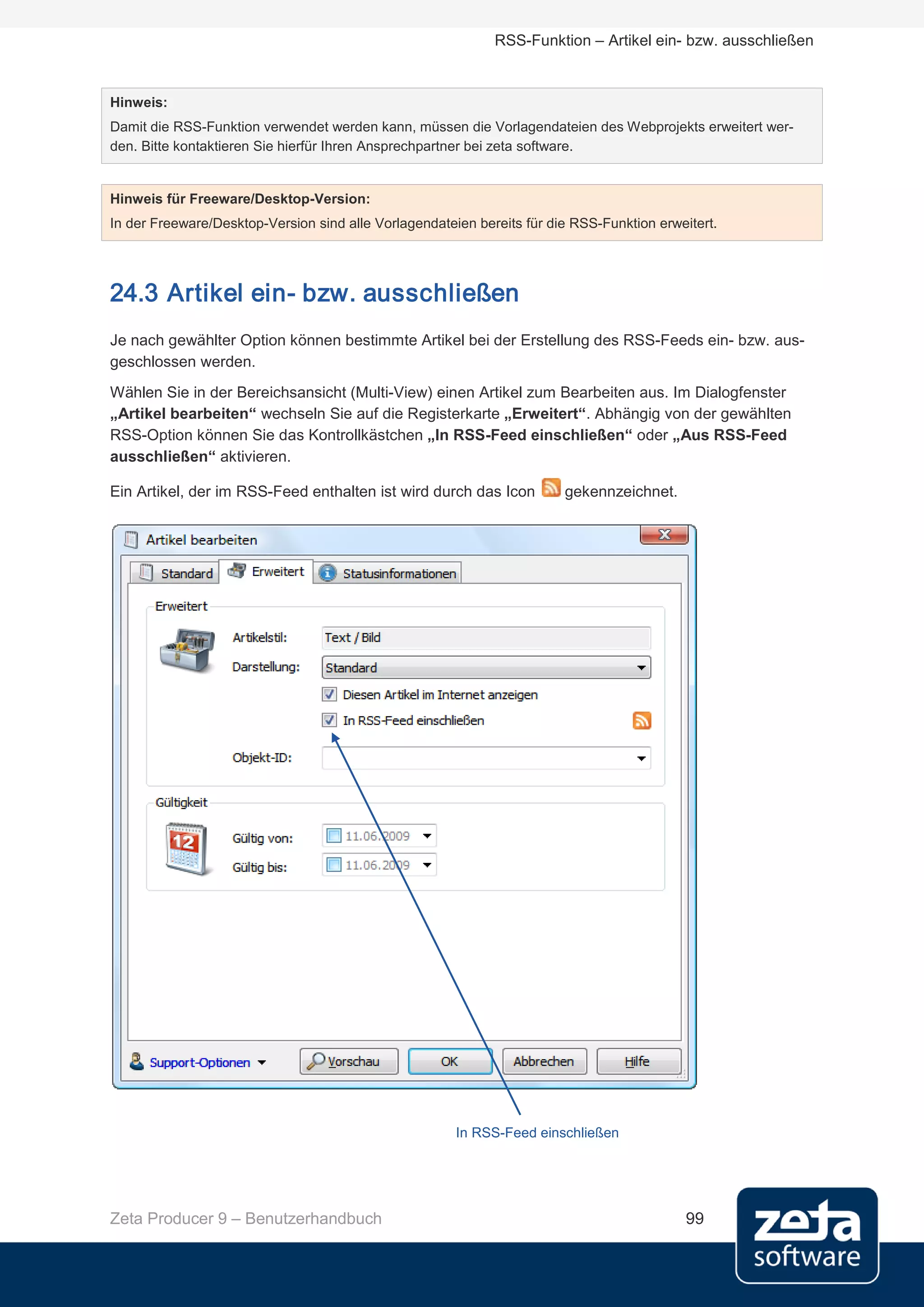 RSS-Funktion – Artikel ein- bzw. ausschließen


Hinweis:
Damit die RSS-Funktion verwendet werden kann, müssen die Vorlagendateien des Webprojekts erweitert wer-
den. Bitte kontaktieren Sie hierfür Ihren Ansprechpartner bei zeta software.


Hinweis für Freeware/Desktop-Version:
In der Freeware/Desktop-Version sind alle Vorlagendateien bereits für die RSS-Funktion erweitert.




24.3 Artikel ein- bzw. ausschließen
Je nach gewählter Option können bestimmte Artikel bei der Erstellung des RSS-Feeds ein- bzw. aus-
geschlossen werden.
Wählen Sie in der Bereichsansicht (Multi-View) einen Artikel zum Bearbeiten aus. Im Dialogfenster
„Artikel bearbeiten“ wechseln Sie auf die Registerkarte „Erweitert“. Abhängig von der gewählten
RSS-Option können Sie das Kontrollkästchen „In RSS-Feed einschließen“ oder „Aus RSS-Feed
ausschließen“ aktivieren.

Ein Artikel, der im RSS-Feed enthalten ist wird durch das Icon          gekennzeichnet.




                                                       In RSS-Feed einschließen




Zeta Producer 9 – Benutzerhandbuch                                                         99
 