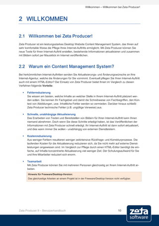 Willkommen – Willkommen bei Zeta Producer!



2 WILLKOMMEN

2.1 Willkommen bei Zeta Producer!
Zeta Producer ist ein leistungsstarkes Desktop Website Content Management System, das Ihnen auf
sehr komfortable Weise die Pflege Ihres Internet-Auftritts ermöglicht. Mit Zeta Producer können Sie
neue Texte für Ihren Internet-Auftritt erstellen, bestehende Informationen aktualisieren und zusammen
mit Bildern sofort per Mausklick im Internet veröffentlichen.



2.2 Warum ein Content Management System?
Bei herkömmlichen Internet-Auftritten senden Sie Aktualisierungs- und Änderungswünsche an Ihre
Internet-Agentur, welche die Änderungen für Sie vornimmt. Eventuell pflegen Sie Ihren Internet-Auftritt
auch mit einem HTML-Editor? Der Einsatz von Zeta Producer bietet Ihnen im Vergleich zu diesen
Verfahren folgende Vorteile:

      Fehlerreduzierung
       Sie wissen am besten, welche Inhalte an welcher Stelle in Ihrem Internet-Auftritt platziert wer-
       den sollen. Sie kennen Ihr Fachgebiet und damit die Schreibweise von Fachbegriffen, den Kon-
       text von Abbildungen, usw. Inhaltliche Fehler werden so vermieden. Darüber hinaus schließt
       Zeta Producer technische Fehler (z.B. ungültige Verweise) aus.

      Schnelle, unabhängige Aktualisierung
       Das Erarbeiten von Texten und Bereitstellen von Bildern für Ihren Internet-Auftritt kann Ihnen
       niemand abnehmen. Doch wenn Sie diese Schritte erledigt haben, ist das Veröffentlichen der
       Informationen mit Zeta Producer schnell erledigt. Ihr Internet-Auftritt ist dann sofort aktualisiert,
       und dies wann immer Sie wollen - unabhängig von externen Dienstleistern.

      Kostenreduzierung
       Aus weniger Fehlern resultieren weniger zeitintensive Rückfrage- und Korrekturprozesse. Die
       laufenden Kosten für die Aktualisierung reduzieren sich, da Sie nicht mehr auf externe Dienst-
       leistungen angewiesen sind. Im Vergleich zur Pflege durch einen HTML-Editor benötigt die ein-
       fache, auf Inhalte konzentrierte Aktualisierung viel weniger Zeit. Der Schulungsaufwand für Sie
       und Ihre Mitarbeiter reduziert sich enorm.

      Teamarbeit
       Mit Zeta Producer können Sie mit mehreren Personen gleichzeitig an Ihrem Internet-Auftritt ar-
       beiten.
       Hinweis für Freeware/Desktop-Version:
       Das gleichzeitige Arbeiten an einem Projekt ist in der Freeware/Desktop-Version nicht verfügbar.




Zeta Producer 9 – Benutzerhandbuch                                                         10
 