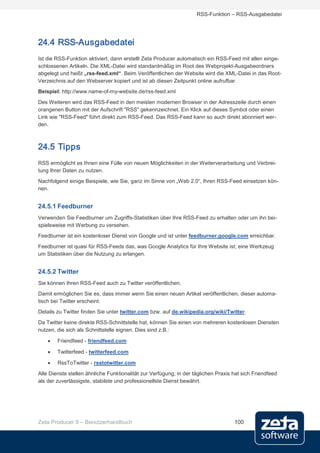 RSS-Funktion – RSS-Ausgabedatei




24.4 RSS-Ausgabedatei
Ist die RSS-Funktion aktiviert, dann erstellt Zeta Producer automatisch ein RSS-Feed mit allen einge-
schlossenen Artikeln. Die XML-Datei wird standardmäßig im Root des Webprojekt-Ausgabeordners
abgelegt und heißt „rss-feed.xml“. Beim Veröffentlichen der Website wird die XML-Datei in das Root-
Verzeichnis auf den Webserver kopiert und ist ab diesen Zeitpunkt online aufrufbar.
Beispiel: http://www.name-of-my-website.de/rss-feed.xml
Des Weiteren wird das RSS-Feed in den meisten modernen Browser in der Adresszeile durch einen
orangenen Button mit der Aufschrift "RSS" gekennzeichnet. Ein Klick auf dieses Symbol oder einen
Link wie "RSS-Feed" führt direkt zum RSS-Feed. Das RSS-Feed kann so auch direkt abonniert wer-
den.



24.5 Tipps
RSS ermöglicht es Ihnen eine Fülle von neuen Möglichkeiten in der Weiterverarbeitung und Verbrei-
tung Ihrer Daten zu nutzen.
Nachfolgend einige Beispiele, wie Sie, ganz im Sinne von „Web 2.0“, Ihren RSS-Feed einsetzen kön-
nen.


24.5.1 Feedburner
Verwenden Sie Feedburner um Zugriffs-Statistiken über Ihre RSS-Feed zu erhalten oder um ihn bei-
spielsweise mit Werbung zu versehen.
Feedburner ist ein kostenloser Dienst von Google und ist unter feedburner.google.com erreichbar.
Feedburner ist quasi für RSS-Feeds das, was Google Analytics für Ihre Website ist; eine Werkzeug
um Statistiken über die Nutzung zu erlangen.


24.5.2 Twitter
Sie können Ihren RSS-Feed auch zu Twitter veröffentlichen.
Damit ermöglichen Sie es, dass immer wenn Sie einen neuen Artikel veröffentlichen, dieser automa-
tisch bei Twitter erscheint.
Details zu Twitter finden Sie unter twitter.com bzw. auf de.wikipedia.org/wiki/Twitter.
Da Twitter keine direkte RSS-Schnittstelle hat, können Sie einen von mehreren kostenlosen Diensten
nutzen, die sich als Schnittstelle eignen. Dies sind z.B.:

    •   Friendfeed - friendfeed.com

    •   Twitterfeed - twitterfeed.com

    •   RssToTwitter - rsstotwitter.com

Alle Dienste stellen ähnliche Funktionalität zur Verfügung; in der täglichen Praxis hat sich Friendfeed
als der zuverlässigste, stabilste und professionellste Dienst bewährt.




Zeta Producer 9 – Benutzerhandbuch                                                  100
 