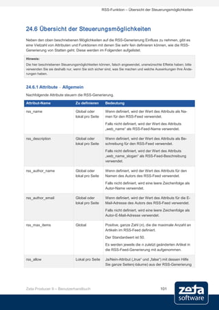 RSS-Funktion – Übersicht der Steuerungsmöglichkeiten




24.6 Übersicht der Steuerungsmöglichkeiten
Neben den oben beschriebenen Möglichkeiten auf die RSS-Generierung Einfluss zu nehmen, gibt es
eine Vielzahl von Attributen und Funktionen mit denen Sie sehr fein definieren können, wie die RSS-
Generierung von Statten geht. Diese werden im Folgenden aufgelistet.

Hinweis:
Die hier beschriebenen Steuerungsmöglichkeiten können, falsch angewendet, unerwünschte Effekte haben; bitte
verwenden Sie sie deshalb nur, wenn Sie sich sicher sind, was Sie machen und welche Auswirkungen Ihre Ände-
rungen haben.



24.6.1 Attribute – Allgemein
Nachfolgende Attribute steuern die RSS-Generierung.

Attribut-Name                  Zu definieren       Bedeutung

rss_name                       Global oder         Wenn definiert, wird der Wert des Attributs als Na-
                               lokal pro Seite     men für den RSS-Feed verwendet.
                                                   Falls nicht definiert, wird der Wert des Attributs
                                                   „web_name“ als RSS-Feed-Name verwendet.

rss_description                Global oder         Wenn definiert, wird der Wert des Attributs als Be-
                               lokal pro Seite     schreibung für den RSS-Feed verwendet.
                                                   Falls nicht definiert, wird der Wert des Attributs
                                                   „web_name_slogan“ als RSS-Feed-Beschreibung
                                                   verwendet.

rss_author_name                Global oder         Wenn definiert, wird der Wert des Attributs für den
                               lokal pro Seite     Namen des Autors des RSS-Feed verwendet.
                                                   Falls nicht definiert, wird eine leere Zeichenfolge als
                                                   Autor-Name verwendet.

rss_author_email               Global oder         Wenn definiert, wird der Wert des Attributs für die E-
                               lokal pro Seite     Mail-Adresse des Autors des RSS-Feed verwendet.
                                                   Falls nicht definiert, wird eine leere Zeichenfolge als
                                                   Autor-E-Mail-Adresse verwendet.

rss_max_items                  Global              Positive, ganze Zahl (n), die die maximale Anzahl an
                                                   Artikeln im RSS-Feed definiert.
                                                   Der Standardwert ist 50.
                                                   Es werden jeweils die n zuletzt geänderten Artikel in
                                                   die RSS-Feed-Generierung mit aufgenommen.

rss_allow                      Lokal pro Seite     Ja/Nein-Attribut („true“ und „false“) mit dessen Hilfe
                                                   Sie ganze Seiten(-bäume) aus der RSS-Generierung




Zeta Producer 9 – Benutzerhandbuch                                                     101
 