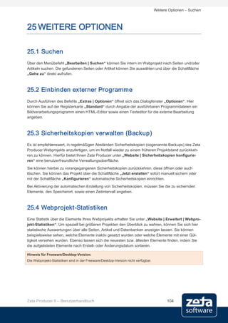 Weitere Optionen – Suchen



25 WEITERE OPTIONEN

25.1 Suchen
Über den Menübefehl „Bearbeiten | Suchen“ können Sie intern im Webprojekt nach Seiten und/oder
Artikeln suchen. Die gefundenen Seiten oder Artikel können Sie auswählen und über die Schaltfläche
„Gehe zu“ direkt aufrufen.



25.2 Einbinden externer Programme
Durch Ausführen des Befehls „Extras | Optionen“ öffnet sich das Dialogfenster „Optionen“. Hier
können Sie auf der Registerkarte „Standard“ durch Angabe der ausführbaren Programmdateien ein
Bildverarbeitungsprogramm einen HTML-Editor sowie einen Texteditor für die externe Bearbeitung
angeben.



25.3 Sicherheitskopien verwalten (Backup)
Es ist empfehlenswert, in regelmäßigen Abständen Sicherheitskopien (sogenannte Backups) des Zeta
Producer Webprojekts anzufertigen, um im Notfall wieder zu einem früheren Projektstand zurückkeh-
ren zu können. Hierfür bietet Ihnen Zeta Producer unter „Website | Sicherheitskopien konfigurie-
ren“ eine benutzerfreundliche Verwaltungsoberfläche.

Sie können hierbei zu vorangegangenen Sicherheitskopien zurückkehren, diese öffnen oder auch
löschen. Sie können das Projekt über die Schaltfläche „Jetzt erstellen“ sofort manuell sichern oder
mit der Schaltfläche „Konfigurieren“ automatische Sicherheitskopien einrichten.
Bei Aktivierung der automatischen Erstellung von Sicherheitskopien, müssen Sie die zu sichernden
Elemente, den Speicherort, sowie einen Zeitintervall angeben.



25.4 Webprojekt-Statistiken
Eine Statistik über die Elemente Ihres Webprojekts erhalten Sie unter „Website | Erweitert | Webpro-
jekt-Statistiken“. Um speziell bei größeren Projekten den Überblick zu wahren, können Sie sich hier
statistische Auswertungen über alle Seiten, Artikel und Datenbanken anzeigen lassen. Sie können
beispielsweise sehen, welche Elemente inaktiv gesetzt wurden oder welche Elemente mit einer Gül-
tigkeit versehen wurden. Ebenso lassen sich die neuesten bzw. ältesten Elemente finden, indem Sie
die aufgelisteten Elemente nach Erstell- oder Änderungsdatum sortieren.

Hinweis für Freeware/Desktop-Version:
Die Webprojekt-Statistiken sind in der Freeware/Desktop-Version nicht verfügbar.




Zeta Producer 9 – Benutzerhandbuch                                                       104
 