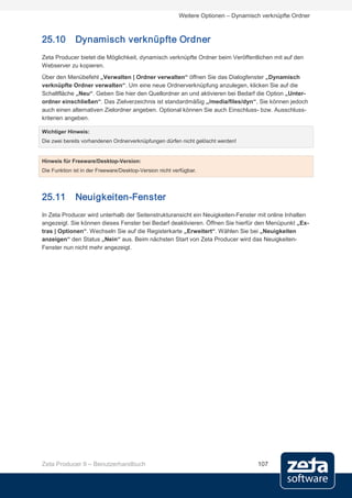 Weitere Optionen – Dynamisch verknüpfte Ordner



25.10         Dynamisch verknüpfte Ordner
Zeta Producer bietet die Möglichkeit, dynamisch verknüpfte Ordner beim Veröffentlichen mit auf den
Webserver zu kopieren.
Über den Menübefehl „Verwalten | Ordner verwalten“ öffnen Sie das Dialogfenster „Dynamisch
verknüpfte Ordner verwalten“. Um eine neue Ordnerverknüpfung anzulegen, klicken Sie auf die
Schaltfläche „Neu“. Geben Sie hier den Quellordner an und aktivieren bei Bedarf die Option „Unter-
ordner einschließen“. Das Zielverzeichnis ist standardmäßig „/media/files/dyn“, Sie können jedoch
auch einen alternativen Zielordner angeben. Optional können Sie auch Einschluss- bzw. Ausschluss-
kriterien angeben.

Wichtiger Hinweis:
Die zwei bereits vorhandenen Ordnerverknüpfungen dürfen nicht gelöscht werden!


Hinweis für Freeware/Desktop-Version:
Die Funktion ist in der Freeware/Desktop-Version nicht verfügbar.




25.11         Neuigkeiten-Fenster
In Zeta Producer wird unterhalb der Seitenstrukturansicht ein Neuigkeiten-Fenster mit online Inhalten
angezeigt. Sie können dieses Fenster bei Bedarf deaktivieren. Öffnen Sie hierfür den Menüpunkt „Ex-
tras | Optionen“. Wechseln Sie auf die Registerkarte „Erweitert“. Wählen Sie bei „Neuigkeiten
anzeigen“ den Status „Nein“ aus. Beim nächsten Start von Zeta Producer wird das Neuigkeiten-
Fenster nun nicht mehr angezeigt.




Zeta Producer 9 – Benutzerhandbuch                                                  107
 