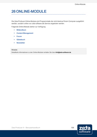 Online-Module



26 ONLINE-MODULE

Die Zeta-Producer-Online-Module sind Programmteile die nicht lokal auf Ihrem Computer ausgeführt
werden, sondern online von zeta software als Service angeboten werden.
Folgende Online-Module stehen zur Verfügung:
      Bilderalbum
      Content Management
      Forum
      Gästebuch
      Newsletter



Hinweis:
Detaillierte Informationen zu den Online-Modulen erhalten Sie über info@zeta-software.de




Zeta Producer 9 – Benutzerhandbuch                                                         108
 