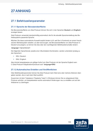 Anhang – Befehlszeilenparameter



27 ANHANG

27.1 Befehlszeilenparameter

27.1.1 Sprache der Benutzeroberfläche
Die Benutzeroberfläche von Zeta Producer können Sie sich in den Sprachen Deutsch und Englisch
anzeigen lassen.
Zeta Producer verwendet standardmäßig automatisch die für die aktuelle Spracheinstellung des Be-
triebssystems passende Sprache.
Möchten Sie diese automatische Auswahl explizit ändern (z.B. weil Sie in Frankreich an einem franzö-
sischen Betriebssystem arbeiten, es aber bevorzugen, die Benutzeroberfläche von Zeta Producer in
Deutsch anzuzeigen), so können Sie dies über den nachfolgenden Befehlszeilenschalter ändern:
-language=<Sprachkürzel>

Die folgenden Sprachkürzel, jeweils eine 3-Buchstaben-Kombination, werden unterstützt (analog zu
den Sprachen):
      DEU: Deutsch
      ENU: Englisch
Also könnte beispielsweise ein gültiger Aufruf von Zeta Producer mit der Sprache Englisch sein:
C:Zeta Producer 9Applicationsproducer.exe" -language=ENU


27.1.2 Automatisches Erstellen und Veröffentlichen
Über Befehlszeilenparameter können Sie Zeta Producer beim Start eine oder mehrere Aktionen über-
geben werden, die er nach dem Start ausführt.
Zusammen mit dem Taskplaner ("Geplante Tasks" in Windows) können Sie so zeitgesteuert Zeta
Producer aufrufen, um beispielsweise nachts automatisch Änderungen neu zu erstellen und auf den
Webserver zu übertragen.




Zeta Producer 9 – Benutzerhandbuch                                               109
 