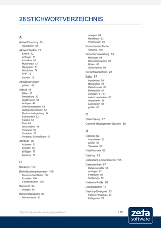 28 STICHWORTVERZEICHNIS

                                         anlegen 84
A                                        Redakteur 83
Active Directory 85                      Webmaster 83
    importieren 85                   Benutzeroberfläche
Aktive Objekte 71                        Sprache 109
    Effekte 72                       Benutzerverwaltung 83
    einfügen 71                          Benutzer 84
    Interaktiv 74                        Benutzergruppen 83
    Multimedia 73                        Rollen 83
    Navigation 71                        Seitenrechte 86
    Nützliches 74
                                     Bereichsansichten 28
    PHP 73
    Suchen 75                        Bilder 57
                                         bearbeiten 59
Aktualisierungen
                                         Bildqualität 61
    prüfen 106
                                         Dateiformate 60
Artikel 48                               Dateigröße 61
    Bilder 51                            einfügen 51, 57
    Darstellung 52                       extern bearbeiten 60
    deaktivieren 52                      importieren 58
    einfügen 48                          Ladezeiten 61
    extern bearbeiten 53                 prüfen 60
    Gültigkeitszeitraum 52
    Rechtschreibprüfung 54           C
    Sichtbarkeit 52
    Tabelle 51                       Client-Setup 17
    Text 49                          Content Management System 10
    verschieben 49
    Verweise 50
                                     D
    Vorschau 50
    Vorschau-Schaltfläche 50         Dateien 62
                                         importieren 62
Attribute 76
                                         prüfen 63
    Aktionen 77
                                         Verweise 63
    anlegen 76
    einfügen 77                      Dateiformate 60
    kopieren 77                      Dateityp 43
                                     Datenbank komprimieren 105
B
                                     Datenbanken 67
Backups 104                              Datenbankstile 68
Befehlszeilenparameter 109               einfügen 67
    Benutzeroberfläche 109               Feldtypen 68
    Erstellen 109                        Sortierung 70
    Veröffentlichen 109              Datenbankstile 68
Benutzer 84                          Deinstallation 17
    anlegen 84
                                     Desktop-Designer 23
Benutzergruppen 83                       Externe Vorschau 24
    Administrator 83                     Kategorien 23




Zeta Producer 9 – Benutzerhandbuch                              112
 