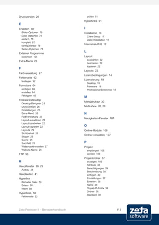 Druckversion 26                          prüfen 91
                                     HyperlinkS 91
E
Erstellen 78                         I
    Bilder-Optionen 79               Installation 16
    Datei-Optionen 79                    Client-Setup 17
    einfach 78                           Datei-Installation 16
    komplett 82
                                     Internet-Auftritt 12
    konfigurierbar 78
    Seiten-Optionen 78
                                     L
Externer Programme
    einbinden 104                    Layout
                                         auswählen 22
Extra-Menü 26
                                         bearbeiten 22
                                         kopieren 22
F
                                     Layouts 22
Farbverwaltung 27
                                     Lizenzbedingungen 14
Fehlerseite 92
                                     Lizenzierung 18
    festlegen 92
                                         Desktop 19
Formulare 64                             Freeware 19
    einfügen 66                          Professional/Enterprise 18
    erstellen 64
    Feldtypen 65
                                     M
Freeware/Desktop
                                     Menüstruktur 30
    Desktop-Designer 23
    Druckversion 26                  Multi-View 20, 28
    Einstellungen 25
    Extra-Menü 26                    N
    Farbverwaltung 27
                                     Neuigkeiten-Fenster 107
    Layout auswählen 22
    Layout bearbeiten 22
    Layout kopieren 22               O
    Layouts 22                       Online-Module 108
    Sichtbarkeit 26
                                     Ordner verwalten 107
    Slogan 25
    Suche 25
    Suchfeld 25                      P
    Webprojekt erstellen 27          Projekt
    Website-Name 25                      empfangen 106
FTP 96                                   senden 106
                                     Projektordner 37
H                                        anzeigen 105
                                         Attribute 38
Hauptfenster 28, 29
                                         Berechtigungen 39
    Aufbau 28
                                         Beschreibung 38
Hauptseiten 41                           einfügen 39
Hyperlink                                Einstellungen 37
    Bild oder Datei 50                   Erweitert 38
    Extern 50                            Name 38
    Intern 50                            Objekt-ID-Präfix 38
                                         Ordner 38
Hyperlinks 50
                                         Standard 38
    Fehlerseite 92




Zeta Producer 9 – Benutzerhandbuch                                    113
 