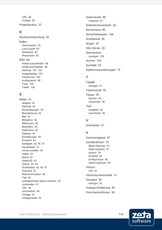 URL 38                               Seitenrechte 86
    Vorlage 38                               zuweisen 87
Projektstruktur 37                       Seitenstrukturansicht 28
                                         Servername 96
R
                                         Sicherheitskopien 104
Rechtschreibprüfung 54
                                         Sichtbarkeit 26
Rollen
                                         Slogan 25
    Administrator 83
    Lese-Zugriff 83                      SQL-Server 20
    Redakteur 83                         Startzentrum
    Webmaster 83                             anzeigen 105
RSS 98                                   Suchen 104
    Artikel ausschließen 99
                                         Suchfeld 25
    Artikel einschließen 99
    Attribute 101, 103                   Systemvoraussetzungen 16
    Ausgabedatei 100
    Feedburner 100                       T
    konfigurieren 98
                                         Tabelle
    Tipps 100
                                             einfügen 51
    Twitter 100
                                         Tastenkürzel 35
S                                        Teaser 55
Seiten 41                                    löschen 56
                                             verwenden 56
    anlegen 42
    Attribute 44                         Text
    Berechtigungen 45                        eingeben 49
    Beschreibung 42                          importieren 50
    Bild 44
    Bild(aktiv) 45                       U
    Bild(hover) 45
                                         Unterseiten 41
    Bild(offen) 45
    Dateiname 43
    Dateityp 43                          V
    Einstellungen 42                     Verbindungstest 97
    Erweitert 43
    Gültigkeit 43, 46, 47
                                         Veröffentlichen 78
    Hauptseiten 41                           Bilder-Optionen 81
    immer erstellen 46                       Datei-Optionen 81
    inaktiv 47                               einfach 78
    Name 42                                  komplett 82
    Objekt-ID 43                             konfigurierbar 80
    Ordner 43, 44                            Seiten-Optionen 80
    Sichtbarkeit 42, 46, 47              Version
    Standard 42                              Info 14
    Statusinformation 46                 Versionsunterschiede 13
    Titel 43
    untergeordnete Seiten sortieren 46   Verweise 50
    Unterseiten 41                           einfügen 50
    URL 44                               Vorlagen-Kodierung 95
    verschieben 46
                                         Vorschaufunktionen 36
    Vorlage 44
    Vorlagendatei 44




Zeta Producer 9 – Benutzerhandbuch                                  114
 