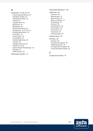 W                                    Webprojekt-Statistiken 104
Webprojekt 78, 80, 82, 93            Webserver 96
  Änderungsprotokollierung 94            Anschluss 96
  Artikeltexte (HTML) 95                 Bemerkungen 97
  Artikeltexte (XHTML) 94                Benutzername 96
  Attribute 95                           Bilder und Dateien 97
  Ausgabeordner 95                       Einstellungen 96
  Basisordner 95                         Kennwort 96
  Befehlszeile 95                        Konfigurationen 96
  Benutzeranmedlung 94                   Passiv-Modus 96
  Einstellungen 78, 80, 82, 93           Proxy-Server 97
  Einzelbenutzer-Modus 94                Servername 96
  Extra-Menü 93                          Verbindungstest 97
  Online-Konten 93                   Website-Name 25
  Protokolldatei 95
                                     Workflow 88
  Rechtschreibprüfung 94
                                         aktivieren 88
  Vorlagen 95
                                         freizugebende Objekte 89
  Vorlagen-Kodierung 95
                                         Objekte bearbeiten 89
  Webserver 93, 96
                                         zurückgewiesene Objekte 90
  weitere Website-Einstellungen 93
                                         zurzeit bearbeitete Objekte 90
  Workflow 94
  WWW-Adresse 93
                                     Z
Webprojekt erstellen 27
                                     Zusatzkomponenten 16




Zeta Producer 9 – Benutzerhandbuch                                 115
 
