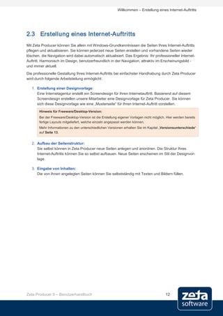 Willkommen – Erstellung eines Internet-Auftritts




2.3 Erstellung eines Internet-Auftritts
Mit Zeta Producer können Sie allein mit Windows-Grundkenntnissen die Seiten Ihres Internet-Auftritts
pflegen und aktualisieren. Sie können jederzeit neue Seiten erstellen und vorhandene Seiten wieder
löschen, die Navigation wird dabei automatisch aktualisiert. Das Ergebnis: Ihr professioneller Internet-
Auftritt. Harmonisch im Design, benutzerfreundlich in der Navigation, attraktiv im Erscheinungsbild -
und immer aktuell.
Die professionelle Gestaltung Ihres Internet-Auftritts bei einfachster Handhabung durch Zeta Producer
wird durch folgende Arbeitsteilung ermöglicht:

   1. Erstellung einer Designvorlage:
      Eine Internetagentur erstellt ein Screendesign für Ihren Internetauftritt. Basierend auf diesem
      Screendesign erstellen unsere Mitarbeiter eine Designvorlage für Zeta Producer. Sie können
      sich diese Designvorlage wie eine „Musterseite“ für Ihren Internet-Auftritt vorstellen.
       Hinweis für Freeware/Desktop-Version:
       Bei der Freeware/Desktop-Version ist die Erstellung eigener Vorlagen nicht möglich. Hier werden bereits
       fertige Layouts mitgeliefert, welche einzeln angepasst werden können.
       Mehr Informationen zu den unterschiedlichen Versionen erhalten Sie im Kapitel „Versionsunterschiede“
       auf Seite 13.


   2. Aufbau der Seitenstruktur:
      Sie selbst können in Zeta Producer neue Seiten anlegen und anordnen. Die Struktur Ihres
      Internet-Auftritts können Sie so selbst aufbauen. Neue Seiten erscheinen im Stil der Designvor-
      lage.

   3. Eingabe von Inhalten:
      Die von Ihnen angelegten Seiten können Sie selbstständig mit Texten und Bildern füllen.




Zeta Producer 9 – Benutzerhandbuch                                                        12
 