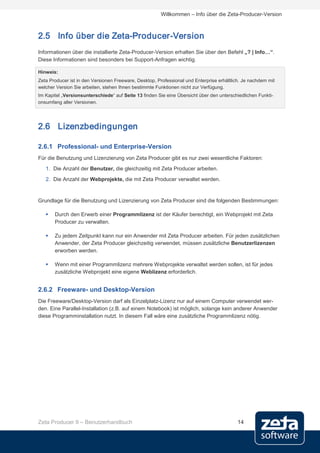 Willkommen – Info über die Zeta-Producer-Version



2.5 Info über die Zeta-Producer-Version
Informationen über die installierte Zeta-Producer-Version erhalten Sie über den Befehl „? | Info…“.
Diese Informationen sind besonders bei Support-Anfragen wichtig.

Hinweis:
Zeta Producer ist in den Versionen Freeware, Desktop, Professional und Enterprise erhältlich. Je nachdem mit
welcher Version Sie arbeiten, stehen Ihnen bestimmte Funktionen nicht zur Verfügung.
Im Kapitel „Versionsunterschiede“ auf Seite 13 finden Sie eine Übersicht über den unterschiedlichen Funkti-
onsumfang aller Versionen.




2.6 Lizenzbedingungen

2.6.1 Professional- und Enterprise-Version
Für die Benutzung und Lizenzierung von Zeta Producer gibt es nur zwei wesentliche Faktoren:
   1. Die Anzahl der Benutzer, die gleichzeitig mit Zeta Producer arbeiten.
   2. Die Anzahl der Webprojekte, die mit Zeta Producer verwaltet werden.


Grundlage für die Benutzung und Lizenzierung von Zeta Producer sind die folgenden Bestimmungen:

      Durch den Erwerb einer Programmlizenz ist der Käufer berechtigt, ein Webprojekt mit Zeta
       Producer zu verwalten.

      Zu jedem Zeitpunkt kann nur ein Anwender mit Zeta Producer arbeiten. Für jeden zusätzlichen
       Anwender, der Zeta Producer gleichzeitig verwendet, müssen zusätzliche Benutzerlizenzen
       erworben werden.

      Wenn mit einer Programmlizenz mehrere Webprojekte verwaltet werden sollen, ist für jedes
       zusätzliche Webprojekt eine eigene Weblizenz erforderlich.


2.6.2 Freeware- und Desktop-Version
Die Freeware/Desktop-Version darf als Einzelplatz-Lizenz nur auf einem Computer verwendet wer-
den. Eine Parallel-Installation (z.B. auf einem Notebook) ist möglich, solange kein anderer Anwender
diese Programminstallation nutzt. In diesem Fall wäre eine zusätzliche Programmlizenz nötig.




Zeta Producer 9 – Benutzerhandbuch                                                         14
 