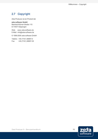 Willkommen – Copyright




2.7 Copyright
Zeta Producer ist ein Produkt der
zeta software GmbH
Manfred-Wörner-Straße 115
D-73037 Göppingen
Web: www.zeta-software.de
E-Mail: info@zeta-software.de
© 1999-2009 zeta software GmbH
Telefon: +49 (7161) 98897-0
Fax:     +49 (7161) 98897-29




Zeta Producer 9 – Benutzerhandbuch        15
 