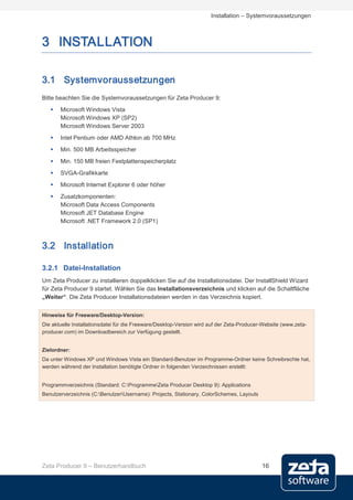 Installation – Systemvoraussetzungen



3 INSTALLATION

3.1 Systemvoraussetzungen
Bitte beachten Sie die Systemvoraussetzungen für Zeta Producer 9:
      Microsoft Windows Vista
       Microsoft Windows XP (SP2)
       Microsoft Windows Server 2003
      Intel Pentium oder AMD Athlon ab 700 MHz
      Min. 500 MB Arbeitsspeicher
      Min. 150 MB freien Festplattenspeicherplatz
      SVGA-Grafikkarte
      Microsoft Internet Explorer 6 oder höher
      Zusatzkomponenten:
       Microsoft Data Access Components
       Microsoft JET Database Engine
       Microsoft .NET Framework 2.0 (SP1)



3.2 Installation

3.2.1 Datei-Installation
Um Zeta Producer zu installieren doppelklicken Sie auf die Installationsdatei. Der InstallShield Wizard
für Zeta Producer 9 startet. Wählen Sie das Installationsverzeichnis und klicken auf die Schaltfläche
„Weiter“. Die Zeta Producer Installationsdateien werden in das Verzeichnis kopiert.


Hinweise für Freeware/Desktop-Version:
Die aktuelle Installationsdatei für die Freeware/Desktop-Version wird auf der Zeta-Producer-Website (www.zeta-
producer.com) im Downloadbereich zur Verfügung gestellt.


Zielordner:
Da unter Windows XP und Windows Vista ein Standard-Benutzer im Programme-Ordner keine Schreibrechte hat,
werden während der Installation benötigte Ordner in folgenden Verzeichnissen erstellt:


Programmverzeichnis (Standard: C:ProgrammeZeta Producer Desktop 9): Applications
Benutzerverzeichnis (C:BenutzerUsername): Projects, Stationary, ColorSchemes, Layouts




Zeta Producer 9 – Benutzerhandbuch                                                         16
 