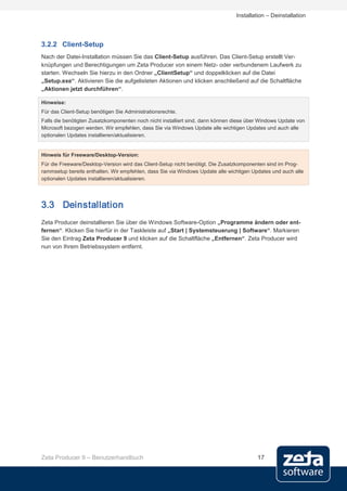 Installation – Deinstallation




3.2.2 Client-Setup
Nach der Datei-Installation müssen Sie das Client-Setup ausführen. Das Client-Setup erstellt Ver-
knüpfungen und Berechtigungen um Zeta Producer von einem Netz- oder verbundenem Laufwerk zu
starten. Wechseln Sie hierzu in den Ordner „ClientSetup“ und doppelklicken auf die Datei
„Setup.exe“. Aktivieren Sie die aufgelisteten Aktionen und klicken anschließend auf die Schaltfläche
„Aktionen jetzt durchführen“.

Hinweise:
Für das Client-Setup benötigen Sie Administrationsrechte.
Falls die benötigten Zusatzkomponenten noch nicht installiert sind, dann können diese über Windows Update von
Microsoft bezogen werden. Wir empfehlen, dass Sie via Windows Update alle wichtigen Updates und auch alle
optionalen Updates installieren/aktualisieren.


Hinweis für Freeware/Desktop-Version:
Für die Freeware/Desktop-Version wird das Client-Setup nicht benötigt. Die Zusatzkomponenten sind im Prog-
rammsetup bereits enthalten. Wir empfehlen, dass Sie via Windows Update alle wichtigen Updates und auch alle
optionalen Updates installieren/aktualisieren.




3.3 Deinstallation
Zeta Producer deinstallieren Sie über die Windows Software-Option „Programme ändern oder ent-
fernen“. Klicken Sie hierfür in der Taskleiste auf „Start | Systemsteuerung | Software“. Markieren
Sie den Eintrag Zeta Producer 9 und klicken auf die Schaltfläche „Entfernen“. Zeta Producer wird
nun von Ihrem Betriebssystem entfernt.




Zeta Producer 9 – Benutzerhandbuch                                                       17
 