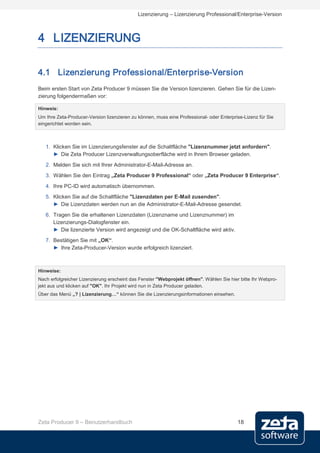 Lizenzierung – Lizenzierung Professional/Enterprise-Version



4 LIZENZIERUNG

4.1 Lizenzierung Professional/Enterprise-Version
Beim ersten Start von Zeta Producer 9 müssen Sie die Version lizenzieren. Gehen Sie für die Lizen-
zierung folgendermaßen vor:

Hinweis:
Um Ihre Zeta-Producer-Version lizenzieren zu können, muss eine Professional- oder Enterprise-Lizenz für Sie
eingerichtet worden sein.



   1. Klicken Sie im Lizenzierungsfenster auf die Schaltfläche "Lizenznummer jetzt anfordern".
      ► Die Zeta Producer Lizenzverwaltungsoberfläche wird in Ihrem Browser geladen.
   2. Melden Sie sich mit Ihrer Administrator-E-Mail-Adresse an.
   3. Wählen Sie den Eintrag „Zeta Producer 9 Professional“ oder „Zeta Producer 9 Enterprise“.
   4. Ihre PC-ID wird automatisch übernommen.
   5. Klicken Sie auf die Schaltfläche "Lizenzdaten per E-Mail zusenden".
      ► Die Lizenzdaten werden nun an die Administrator-E-Mail-Adresse gesendet.
   6. Tragen Sie die erhaltenen Lizenzdaten (Lizenzname und Lizenznummer) im
      Lizenzierungs-Dialogfenster ein.
      ► Die lizenzierte Version wird angezeigt und die OK-Schaltfläche wird aktiv.
   7. Bestätigen Sie mit „OK“.
      ► Ihre Zeta-Producer-Version wurde erfolgreich lizenziert.



Hinweise:
Nach erfolgreicher Lizenzierung erscheint das Fenster "Webprojekt öffnen". Wählen Sie hier bitte Ihr Webpro-
jekt aus und klicken auf "OK". Ihr Projekt wird nun in Zeta Producer geladen.
Über das Menü „? | Lizenzierung…“ können Sie die Lizenzierungsinformationen einsehen.




Zeta Producer 9 – Benutzerhandbuch                                                        18
 