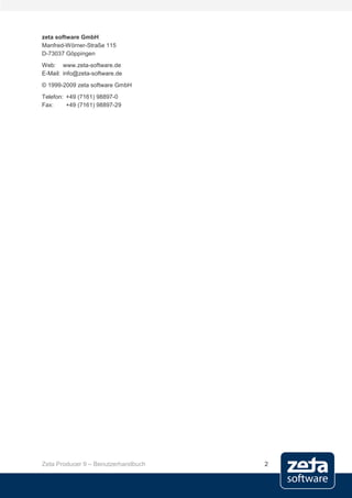 zeta software GmbH
Manfred-Wörner-Straße 115
D-73037 Göppingen
Web: www.zeta-software.de
E-Mail: info@zeta-software.de
© 1999-2009 zeta software GmbH
Telefon: +49 (7161) 98897-0
Fax:     +49 (7161) 98897-29




Zeta Producer 9 – Benutzerhandbuch   2
 