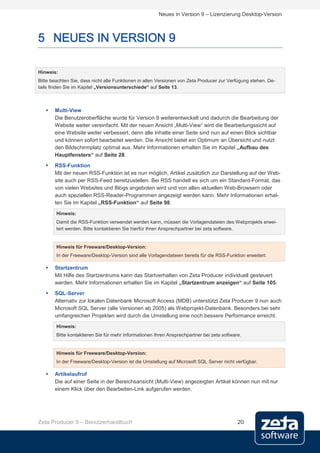 Neues in Version 9 – Lizenzierung Desktop-Version



5 NEUES IN VERSION 9

Hinweis:
Bitte beachten Sie, dass nicht alle Funktionen in allen Versionen von Zeta Producer zur Verfügung stehen. De-
tails finden Sie im Kapitel „Versionsunterschiede“ auf Seite 13.



      Multi-View
       Die Benutzeroberfläche wurde für Version 9 weiterentwickelt und dadurch die Bearbeitung der
       Website weiter vereinfacht. Mit der neuen Ansicht „Multi-View“ wird die Bearbeitungssicht auf
       eine Website weiter verbessert, denn alle Inhalte einer Seite sind nun auf einen Blick sichtbar
       und können sofort bearbeitet werden. Die Ansicht bietet ein Optimum an Übersicht und nutzt
       den Bildschirmplatz optimal aus. Mehr Informationen erhalten Sie im Kapitel „Aufbau des
       Hauptfensters“ auf Seite 28.
      RSS-Funktion
       Mit der neuen RSS-Funktion ist es nun möglich, Artikel zusätzlich zur Darstellung auf der Web-
       site auch per RSS-Feed bereitzustellen. Bei RSS handelt es sich um ein Standard-Format, das
       von vielen Websites und Blogs angeboten wird und von allen aktuellen Web-Browsern oder
       auch speziellen RSS-Reader-Programmen angezeigt werden kann. Mehr Informationen erhal-
       ten Sie im Kapitel „RSS-Funktion“ auf Seite 98.

        Hinweis:
        Damit die RSS-Funktion verwendet werden kann, müssen die Vorlagendateien des Webprojekts erwei-
        tert werden. Bitte kontaktieren Sie hierfür Ihren Ansprechpartner bei zeta software.


        Hinweis für Freeware/Desktop-Version:
        In der Freeware/Desktop-Version sind alle Vorlagendateien bereits für die RSS-Funktion erweitert.

      Startzentrum
       Mit Hilfe des Startzentrums kann das Startverhalten von Zeta Producer individuell gesteuert
       werden. Mehr Informationen erhalten Sie im Kapitel „Startzentrum anzeigen“ auf Seite 105.
      SQL-Server
       Alternativ zur lokalen Datenbank Microsoft Access (MDB) unterstützt Zeta Producer 9 nun auch
       Microsoft SQL Server (alle Versionen ab 2005) als Webprojekt-Datenbank. Besonders bei sehr
       umfangreichen Projekten wird durch die Umstellung eine noch bessere Performance erreicht.
        Hinweis:
        Bitte kontaktieren Sie für mehr Informationen Ihren Ansprechpartner bei zeta software.


        Hinweis für Freeware/Desktop-Version:
        In der Freeware/Desktop-Version ist die Umstellung auf Microsoft SQL Server nicht verfügbar.

      Artikelaufruf
       Die auf einer Seite in der Bereichsansicht (Multi-View) angezeigten Artikel können nun mit nur
       einem Klick über den Bearbeiten-Link aufgerufen werden.




Zeta Producer 9 – Benutzerhandbuch                                                          20
 