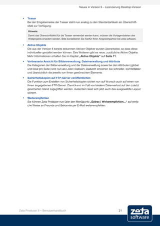 Neues in Version 9 – Lizenzierung Desktop-Version



     Teaser
      Bei der Eingabemaske der Teaser steht nun analog zu den Standardartikeln ein Überschrift-
      sfeld zur Verfügung.
      Hinweis:
      Damit das Überschriftsfeld für die Teaser verwendet werden kann, müssen die Vorlagendateien des
      Webprojekts erweitert werden. Bitte kontaktieren Sie hierfür Ihren Ansprechpartner bei zeta software.

     Aktive Objekte
      Die aus der Version 8 bereits bekannten Aktiven Objekte wurden überarbeitet, so dass diese
      individueller gestaltet werden können. Des Weiteren gibt es neue, zusätzliche Aktive Objekte.
      Mehr Informationen erhalten Sie im Kapitel „Aktive Objekte“ auf Seite 71.
     Verbesserte Ansicht für Bilderverwaltung, Dateiverwaltung und Attribute
      Die Kategorien der Bilderverwaltung und der Dateiverwaltung sowie bei den Attributen (global
      und lokal pro Seite) sind nun als Listen realisiert. Dadurch erreichen Sie schneller, komfortabler
      und übersichtlich die jeweils von Ihnen gewünschten Elemente.
     Sicherheitskopien auf FTP-Server veröffentlichen
      Die Funktion zum Erstellen von Sicherheitskopien sichert nun auf Wunsch auch auf einen von
      Ihnen angegebenen FTP-Server. Damit kann im Fall von lokalem Datenverlust auf den zuletzt
      gesicherten Stand zugegriffen werden. Außerdem lässt sich jetzt auch das ausgewählte Layout
      sichern.
     Weiterempfehlen
      Sie können Zeta Producer nun über den Menüpunkt „Extras | Weiterempfehlen...“ auf einfa-
      che Weise an Freunde und Bekannte per E-Mail weiterempfehlen.




Zeta Producer 9 – Benutzerhandbuch                                                        21
 