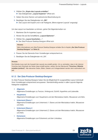 Freeware/Desktop-Version – Layouts



   4. Wählen Sie „Kopie des Layouts erstellen“.
      ► Das Dialogfenster „Layout kopieren“ öffnet sich.
   5. Geben Sie einen Namen und optional eine Beschreibung ein.
   6. Bestätigen Sie das Dialogfenster mit „OK“.
      ► Das Layout wird kopiert und in der Kategorie „Meine eigenen Layouts“ angezeigt.


Um das Layout nun bearbeiten zu können, gehen Sie folgendermaßen vor:
   1. Markieren Sie Ihr kopiertes Layout.
   2. Klicken Sie auf die Schaltfläche „Layout-Optionen“.
   3. Wählen Sie „Layout bearbeiten…“.
      ► Der Zeta Producer Desktop-Designer öffnet sich.
        Hinweis:
        Mehr Informationen zum Zeta Producer Desktop-Designer erhalten Sie im Kapitel „Der Zeta Producer
        Desktop-Designer“ auf Seite 23.

   4. Passen Sie die Elemente Ihren Vorstellungen entsprechend an.
   5. Bestätigen Sie die Dialogfenster mit „OK“.


Hinweis:
Die Website muss nach der Auswahl des Layouts neu erstellt werden. Um zu vermeiden, dass in der internen
Vorschau beim Wechseln der Seiten diese erstellt werden, wählen Sie den Menüpunkt "Vorschau | Website
erstellen (einfach)". Alle relevanten Seiten, Bilder, Dateien und Vorlagendateien werden dann automatisch ers-
tellt.



6.1.3 Der Zeta Producer Desktop-Designer
Im Zeta Producer Desktop-Designer haben Sie die Möglichkeit Ihr ausgewähltes Layout individuell
Ihren Vorstellungen entsprechend anzupassen. Standardmäßig werden in allen Layouts folgende
Kategorien aufgelistet:

      Allgemein
       Allgemeine Einstellungen zu Favicon, Hintergrund, Schrift, Hyperlinks und Listenstile.
      Hauptmenü
       Allgemeine Einstellungen zum Hauptmenü und den Menüstatus Inaktiv, Mouseover und Aktiv.
      Untermenü Ebene 1
       Allgemeine Einstellungen zum Untermenü 1. Ebene und den Menüstatus Inaktiv, Mouseover
       und Aktiv.
      Untermenü Ebene 2
       Allgemeine Einstellungen zum Untermenü 2. Ebene und den Menüstatus Inaktiv, Mouseover
       und Aktiv.
      Extramenü
       Allgemeine Einstellungen zum Extramenü und den Linkstatus.




Zeta Producer 9 – Benutzerhandbuch                                                         23
 