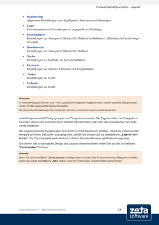 Freeware/Desktop-Version – Layouts


      Kopfbereich
       Allgemeine Einstellungen zum Kopfbereich, Webname und Webslogan.
      Logo
       Formatauswahl und Einstellungen zu Logografik und Flashlogo.
      Inhaltsbereich
       Einstellungen zu Hintergrund, Überschrift, Fließtext, Artikelbereich, Bildunterschrift und Naviga-
       tionspfad.
      Newsbereich
       Einstellungen zu Hintergrund, Überschrift, Fließtext.
      Suche
       Einstellungen zu Suchfeld und Such-Schaltfläche.
      Formular
       Einstellungen zu Rahmen, Feldname und Eingabefelder.
      Teaser
       Einstellungen zu Schrift.
      Fußzeile
       Einstellungen zu Schrift.



Hinweise:
In manchen Layouts können auch noch zusätzliche Kategorien aufgelistet sein, welche spezielle Designkompo-
nenten für das ausgewählte Layout beinhalten.
Die genannten Einstellungen der Kategorien können in manchen Layouts etwas abweichen.


Jede Kategorie enthält Designgruppen und Designkomponenten. Die Eigenschaften der Designkom-
ponenten lassen sich entweder durch direktes Überschreiben oder über das Auswahl-Icon am Zeile-
nende anpassen.
Die vorgenommenen Anpassungen sind sofort im Vorschaubereich sichtbar. Damit die Vorschauseite
komplett auf Ihrem Bildschirm angezeigt wird, klicken Sie einfach auf die Schaltfläche „Externe Vor-
schau“. Die Vorschauseite wird hierdurch in Ihrem Standard-Browser geöffnet und angezeigt.
Sie können das ursprüngliche Design des Layouts wiederherstellen indem Sie auf die Schaltfläche
"Zurücksetzen" klicken.

Hinweis:
Wenn Sie die Schaltfläche „Zurücksetzen“ betätigt haben und den Zeta Producer Desktop-Designer schließen,
indem Sie auf die Schaltfläche „OK“ klicken, sind Ihre Änderungen unwiderruflich überschrieben.




Zeta Producer 9 – Benutzerhandbuch                                                      24
 