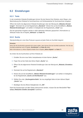 Freeware/Desktop-Version – Einstellungen




6.2 Einstellungen

6.2.1 Texte
In den erweiterten Website-Einstellungen können Sie den Namen Ihrer Website, einen Slogan, eine
Beschreibung Ihrer Website für Suchmaschinen und Schlüsselwörter für Suchmaschinen eingeben.
Öffnen Sie hierfür die allgemeinen Website Einstellungen über den Menüpunkt „Website | Einstel-
lungen“. Wechseln Sie auf die Registerkarte „Standard“. Klicken Sie auf die Schaltfläche „Weitere
Website-Einstellungen“ und wählen im Dialogfenster die Registerkarte „Texte“ aus.
Die hier gemachten Angaben werden in dafür definierten Attributen gespeichert. Informationen zu
Attributen finden Sie im Kapitel „Attribute“ auf Seite 76.


6.2.2 Suche
Standardmäßig ist in den Zeta Producer-Layouts auf jeder Seite ein Suchfeld integriert.

Hinweise:
Wenn Sie die Suchfunktion generell nicht nutzen wollen, dann können Sie das Suchfeld ausblenden. Wie Sie das
Suchfeld ausblenden wird im Kapitel „Sichtbarkeit“ auf Seite 26 erklärt.
Mehr Informationen zu Aktive Objekte erhalten Sie im Kapitel „Aktive Objekte“ auf Seite 71.


So richten Sie die Suchfunktion auf Ihrer Website ein:

   1. Erstellen Sie eine neue Seite, beispielsweise mit dem Namen „Suche“.

   2. Fügen Sie auf der Seite das Aktive Objekt „Suche“ ein.

   3. Öffnen Sie die allgemeinen Website Einstellungen über den Menüpunkt „Website | Einstellun-
      gen“.

   4. Wechseln Sie auf die Registerkarte „Standard“.

   5. Klicken Sie auf die Schaltfläche „Weitere Website-Einstellungen“ und wählen im Dialogfens-
      ter die Registerkarte „Suche und Sichtbarkeit“ aus.

   6. Wählen Sie unter „Suchergebnis-Seite“ die neu eingefügte Seite mit dem Aktiven Objekt
      „Suche“ aus.

   7. Bestätigen Sie die offenen Dialogfenster mit „OK“.
Damit die Anpassungen auf allen Seiten übernommen werden, müssen Sie den Menübefehl "Vor-
schau | Webseite erstellen (komplett)" ausführen.




Zeta Producer 9 – Benutzerhandbuch                                                        25
 