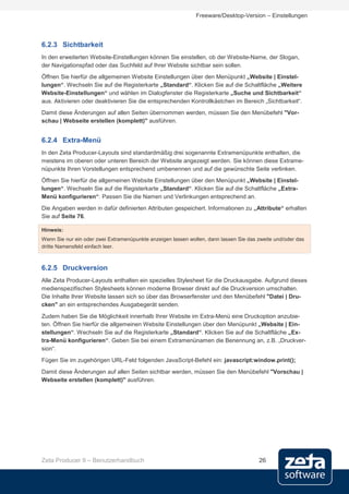 Freeware/Desktop-Version – Einstellungen




6.2.3 Sichtbarkeit
In den erweiterten Website-Einstellungen können Sie einstellen, ob der Website-Name, der Slogan,
der Navigationspfad oder das Suchfeld auf Ihrer Website sichtbar sein sollen.
Öffnen Sie hierfür die allgemeinen Website Einstellungen über den Menüpunkt „Website | Einstel-
lungen“. Wechseln Sie auf die Registerkarte „Standard“. Klicken Sie auf die Schaltfläche „Weitere
Website-Einstellungen“ und wählen im Dialogfenster die Registerkarte „Suche und Sichtbarkeit“
aus. Aktivieren oder deaktivieren Sie die entsprechenden Kontrollkästchen im Bereich „Sichtbarkeit“.
Damit diese Änderungen auf allen Seiten übernommen werden, müssen Sie den Menübefehl "Vor-
schau | Webseite erstellen (komplett)" ausführen.


6.2.4 Extra-Menü
In den Zeta Producer-Layouts sind standardmäßig drei sogenannte Extramenüpunkte enthalten, die
meistens im oberen oder unteren Bereich der Website angezeigt werden. Sie können diese Extrame-
nüpunkte Ihren Vorstellungen entsprechend umbenennen und auf die gewünschte Seite verlinken.
Öffnen Sie hierfür die allgemeinen Website Einstellungen über den Menüpunkt „Website | Einstel-
lungen“. Wechseln Sie auf die Registerkarte „Standard“. Klicken Sie auf die Schaltfläche „Extra-
Menü konfigurieren“. Passen Sie die Namen und Verlinkungen entsprechend an.
Die Angaben werden in dafür definierten Attributen gespeichert. Informationen zu „Attribute“ erhalten
Sie auf Seite 76.

Hinweis:
Wenn Sie nur ein oder zwei Extramenüpunkte anzeigen lassen wollen, dann lassen Sie das zweite und/oder das
dritte Namensfeld einfach leer.



6.2.5 Druckversion
Alle Zeta Producer-Layouts enthalten ein spezielles Stylesheet für die Druckausgabe. Aufgrund dieses
medienspezifischen Stylesheets können moderne Browser direkt auf die Druckversion umschalten.
Die Inhalte Ihrer Website lassen sich so über das Browserfenster und den Menübefehl "Datei | Dru-
cken" an ein entsprechendes Ausgabegerät senden.
Zudem haben Sie die Möglichkeit innerhalb Ihrer Website im Extra-Menü eine Druckoption anzubie-
ten. Öffnen Sie hierfür die allgemeinen Website Einstellungen über den Menüpunkt „Website | Ein-
stellungen“. Wechseln Sie auf die Registerkarte „Standard“. Klicken Sie auf die Schaltfläche „Ex-
tra-Menü konfigurieren“. Geben Sie bei einem Extramenünamen die Benennung an, z.B. „Druckver-
sion“.
Fügen Sie im zugehörigen URL-Feld folgenden JavaScript-Befehl ein: javascript:window.print();
Damit diese Änderungen auf allen Seiten sichtbar werden, müssen Sie den Menübefehl "Vorschau |
Webseite erstellen (komplett)" ausführen.




Zeta Producer 9 – Benutzerhandbuch                                                     26
 