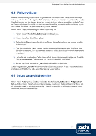 Freeware/Desktop-Version – Farbverwaltung




6.3 Farbverwaltung
Über die Farbverwaltung haben Sie die Möglichkeit Ihre ganz individuellen Farbschemas anzulegen
und zu speichern. Neben den eigenen Farbschemas werden automatisch die verwendeten Farben der
Standard-Layouts und der eigenen (kopierten) Layouts in einem Schema gespeichert. Im Zeta Produ-
cer Desktop-Designer können Sie bei allen Farbangaben auf die gespeicherten Farbschemas zugrei-
fen und eine enthaltene Farbe der Designkomponente zuweisen.
Um ein neues Farbschema anzulegen, gehen Sie wie folgt vor:

   1. Führen Sie den Menübefehl „Datei | Farbverwaltung“ aus.

   2. Klicken Sie auf die Schaltfläche „Neu“.

   3. Geben Sie im Eigenschaften-Bereich einen Namen für das Farbschema und optional eine Be-
      schreibung an.

   4. Über die Schaltfläche „Neu“ können Sie eine benutzerdefinierte Farbe, eine Webfarbe, eine
      browsersichere Farbe, eine Systemfarbe oder eine Farbe aus einem Layout Ihrem Farbschema
      hinzufügen.

   5. Haben Sie alle gewünschten Farben hinzugefügt, können Sie diese optional über die Schaltflä-
      che „Sortier-Aktionen“ sortieren oder per Ziehen und Ablegen verschieben.

   6. Klicken Sie auf die Schaltfläche „OK“ um Ihr Farbschema zu speichern.
Auf der Registerkarte „Verschiedenes“ können Sie optional auswählen, ob die Farbwerte hexadezi-
mal kodiert, im RGB-Format oder gar nicht angezeigt werden sollen.



6.4 Neues Webprojekt erstellen

Um ein neues Webprojekt zu erstellen, wählen Sie den Menüpunkt „Datei | Neues Webprojekt ers-
tellen“. Geben Sie im Dialogfenster den Namen des zu erstellenden Webprojekts an und klicken auf
die Schaltfläche „OK“. Nach Beendigung des Vorgangs erhalten Sie eine Meldung, dass Ihr neues
Webprojekt erfolgreich erstellt wurde.




Zeta Producer 9 – Benutzerhandbuch                                               27
 