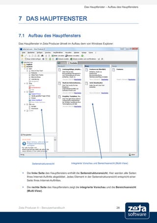 Das Hauptfenster – Aufbau des Hauptfensters



7 DAS HAUPTFENSTER

7.1 Aufbau des Hauptfensters
Das Hauptfenster in Zeta Producer ähnelt im Aufbau dem von Windows Explorer:




          Seitenstrukturansicht             Integrierte Vorschau und Bereichsansicht (Multi-View)



     Die linke Seite des Hauptfensters enthält die Seitenstrukturansicht. Hier werden alle Seiten
      Ihres Internet-Auftritts abgebildet. Jedes Element in der Seitenstrukturansicht entspricht einer
      Seite Ihres Internet-Auftrittes.

     Die rechte Seite des Hauptfensters zeigt die integrierte Vorschau und die Bereichsansicht
      (Multi-View).




Zeta Producer 9 – Benutzerhandbuch                                                    28
 
