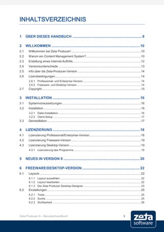INHALTSVERZEICHNIS

1     ÜBER DIESES HANDBUCH ...................................................................... 9

2     WILLKOMMEN ......................................................................................... 10
2.1     Willkommen bei Zeta Producer! .................................................................................10
2.2     Warum ein Content Management System?................................................................10
2.3     Erstellung eines Internet-Auftritts ...............................................................................12
2.4     Versionsunterschiede ................................................................................................13
2.5     Info über die Zeta-Producer-Version ..........................................................................14
2.6     Lizenzbedingungen....................................................................................................14
        2.6.1 Professional- und Enterprise-Version ............................................................................ 14
        2.6.2 Freeware- und Desktop-Version .................................................................................... 14
2.7     Copyright ...................................................................................................................15

3     INSTALLATION ........................................................................................ 16
3.1     Systemvoraussetzungen............................................................................................16
3.2     Installation .................................................................................................................16
        3.2.1 Datei-Installation ............................................................................................................ 16
        3.2.2 Client-Setup ................................................................................................................... 17
3.3     Deinstallation .............................................................................................................17

4     LIZENZIERUNG ........................................................................................ 18
4.1     Lizenzierung Professional/Enterprise-Version ............................................................18
4.2     Lizenzierung Freeware-Version .................................................................................19
4.3     Lizenzierung Desktop-Version ...................................................................................19
        4.3.1 Lizenzierung des Programms ........................................................................................ 19


5     NEUES IN VERSION 9 ............................................................................. 20

6     FREEWARE/DESKTOP-VERSION .......................................................... 22
6.1     Layouts ......................................................................................................................22
        6.1.1 Layout auswählen .......................................................................................................... 22
        6.1.2 Layout bearbeiten .......................................................................................................... 22
        6.1.3 Der Zeta Producer Desktop-Designer ........................................................................... 23
6.2     Einstellungen .............................................................................................................25
        6.2.1 Texte .............................................................................................................................. 25
        6.2.2 Suche ............................................................................................................................. 25
        6.2.3 Sichtbarkeit .................................................................................................................... 26




Zeta Producer 9 – Benutzerhandbuch                                                                                         3
 