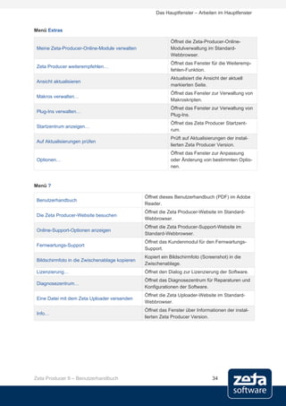 Das Hauptfenster – Arbeiten im Hauptfenster


Menü Extras

                                                             Öffnet die Zeta-Producer-Online-
 Meine Zeta-Producer-Online-Module verwalten                 Modulverwaltung im Standard-
                                                             Webbrowser.
                                                             Öffnet das Fenster für die Weiteremp-
 Zeta Producer weiterempfehlen…
                                                             fehlen-Funktion.
                                                             Aktualisiert die Ansicht der aktuell
 Ansicht aktualisieren
                                                             markierten Seite.
                                                             Öffnet das Fenster zur Verwaltung von
 Makros verwalten…
                                                             Makroskripten.
                                                             Öffnet das Fenster zur Verwaltung von
 Plug-Ins verwalten…
                                                             Plug-Ins.
                                                             Öffnet das Zeta Producer Startzent-
 Startzentrum anzeigen…
                                                             rum.
                                                             Prüft auf Aktualisierungen der instal-
 Auf Aktualisierungen prüfen
                                                             lierten Zeta Producer Version.
                                                             Öffnet das Fenster zur Anpassung
 Optionen…                                                   oder Änderung von bestimmten Optio-
                                                             nen.



Menü ?

                                                 Öffnet dieses Benutzerhandbuch (PDF) im Adobe
 Benutzerhandbuch
                                                 Reader.
                                                 Öffnet die Zeta Producer-Website im Standard-
 Die Zeta Producer-Website besuchen
                                                 Webbrowser.
                                                 Öffnet die Zeta Producer-Support-Website im
 Online-Support-Optionen anzeigen
                                                 Standard-Webbrowser.
                                                 Öffnet das Kundenmodul für den Fernwartungs-
 Fernwartungs-Support
                                                 Support.
                                                 Kopiert ein Bildschirmfoto (Screenshot) in die
 Bildschirmfoto in die Zwischenablage kopieren
                                                 Zwischenablage.
 Lizenzierung…                                   Öffnet den Dialog zur Lizenzierung der Software.
                                                 Öffnet das Diagnosezentrum für Reparaturen und
 Diagnosezentrum…
                                                 Konfigurationen der Software.
                                                 Öffnet die Zeta Uploader-Website im Standard-
 Eine Datei mit dem Zeta Uploader versenden
                                                 Webbrowser.
                                                 Öffnet das Fenster über Informationen der instal-
 Info…
                                                 lierten Zeta Producer Version.




Zeta Producer 9 – Benutzerhandbuch                                               34
 