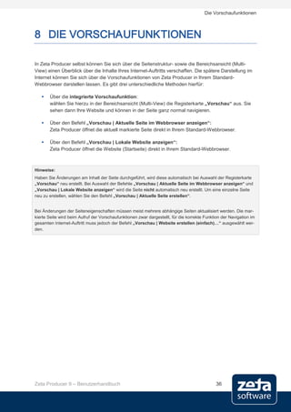 Die Vorschaufunktionen



8 DIE VORSCHAUFUNKTIONEN

In Zeta Producer selbst können Sie sich über die Seitenstruktur- sowie die Bereichsansicht (Multi-
View) einen Überblick über die Inhalte Ihres Internet-Auftritts verschaffen. Die spätere Darstellung im
Internet können Sie sich über die Vorschaufunktionen von Zeta Producer in Ihrem Standard-
Webbrowser darstellen lassen. Es gibt drei unterschiedliche Methoden hierfür:

      Über die integrierte Vorschaufunktion:
       wählen Sie hierzu in der Bereichsansicht (Multi-View) die Registerkarte „Vorschau“ aus. Sie
       sehen dann Ihre Website und können in der Seite ganz normal navigieren.

      Über den Befehl „Vorschau | Aktuelle Seite im Webbrowser anzeigen“:
       Zeta Producer öffnet die aktuell markierte Seite direkt in Ihrem Standard-Webbrowser.

      Über den Befehl „Vorschau | Lokale Website anzeigen“:
       Zeta Producer öffnet die Website (Startseite) direkt in Ihrem Standard-Webbrowser.



Hinweise:
Haben Sie Änderungen am Inhalt der Seite durchgeführt, wird diese automatisch bei Auswahl der Registerkarte
„Vorschau“ neu erstellt. Bei Auswahl der Befehle „Vorschau | Aktuelle Seite im Webbrowser anzeigen“ und
„Vorschau | Lokale Website anzeigen“ wird die Seite nicht automatisch neu erstellt. Um eine einzelne Seite
neu zu erstellen, wählen Sie den Befehl „Vorschau | Aktuelle Seite erstellen“.


Bei Änderungen der Seiteneigenschaften müssen meist mehrere abhängige Seiten aktualisiert werden. Die mar-
kierte Seite wird beim Aufruf der Vorschaufunktionen zwar dargestellt, für die korrekte Funktion der Navigation im
gesamten Internet-Auftritt muss jedoch der Befehl „Vorschau | Website erstellen (einfach)…“ ausgewählt wer-
den.




Zeta Producer 9 – Benutzerhandbuch                                                           36
 