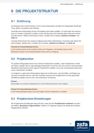 Die Projektstruktur – Einführung



9 DIE PROJEKTSTRUKTUR

9.1 Einführung
Ihre Website wird in Zeta Producer in Form eines Webprojekts verwaltet. Ein Webprojekt enthält alle
Texte, Bilder und Dateien Ihrer Website.
Innerhalb eines Webprojekts können Sie beliebig viele Seiten erstellen. Für jede Seite wird automa-
tisch ein Verweis („Hyperlink“) erstellt, so dass die Besucher Ihrer Website diese Seite sehr einfach
aufrufen können. Nähere Informationen hierzu, erhalten Sie im Kapitel „Arbeiten mit Seiten“ auf
Seite 41.

Auf jeder Seite können Sie wiederum beliebig viele Artikel, Datenbanken, Formulare oder Aktive Ob-
jekte einfügen. Details hierzu, erhalten Sie im Kapitel „Arbeiten mit Artikeln“ auf Seite 48.

Hinweise für Freeware/Desktop-Version:
In der Freeware-Version ist die Anzahl der Seiten auf 10 begrenzt, in der Desktop-Version auf 80.
Datenbanken stehen in der Freeware/Desktop-Version nicht zur Verfügung.




9.2 Projektordner
Für größere Webprojekte können Sie mehrere Projektordner erstellen. Jeder Projektordner verhält
sich dabei ungefähr wie ein eigenständiges Webprojekt. So können Sie z.B. bei einer mehrsprachigen
Website für jede Sprache einen eigenen Projektordner erstellen und so die verschiedenen Sprachver-
sionen übersichtlich verwalten.
Im Vergleich zu getrennten Webprojekten liegen die Vorteile darin, dass Sie Bilder und Dateien ge-
meinsam verwenden können, dass Sie Verweise zwischen den Projektordnern mit der gewohnten
Oberfläche erstellen können und in der einfacheren Verwaltung.

Hinweis:
Das Erstellen von mehreren Projektordnern ist in der Professional-Version nicht verfügbar.


Hinweis für Freeware/Desktop-Version:
In der Freeware/Desktop-Version ist es nicht möglich mehrere Projektordner zu erstellen.




9.3 Projektordner-Einstellungen
Die Projektordner-Einstellungen legen Sie fest, indem Sie den Projektordner markieren und dann
den Befehl „Bearbeiten | Eigenschaften“ wählen. Im Folgenden werden die Inhalte der einzelnen
Registerkarten erläutert.




Zeta Producer 9 – Benutzerhandbuch                                                           37
 