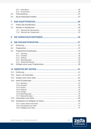 6.2.4 Extra-Menü .................................................................................................................... 26
         6.2.5 Druckversion .................................................................................................................. 26
6.3      Farbverwaltung ..........................................................................................................27
6.4      Neues Webprojekt erstellen .......................................................................................27

7      DAS HAUPTFENSTER ............................................................................. 28
7.1      Aufbau des Hauptfensters .........................................................................................28
7.2      Arbeiten im Hauptfenster ...........................................................................................29
         7.2.1 Übersicht der Menüstruktur............................................................................................ 30
         7.2.2 Übersicht der Tastenkürzel ............................................................................................ 35


8      DIE VORSCHAUFUNKTIONEN ............................................................... 36

9      DIE PROJEKTSTRUKTUR ....................................................................... 37
9.1      Einführung .................................................................................................................37
9.2      Projektordner .............................................................................................................37
9.3      Projektordner-Einstellungen .......................................................................................37
         9.3.1     Standard......................................................................................................................... 38
         9.3.2     Erweitert ......................................................................................................................... 38
         9.3.3     Attribute .......................................................................................................................... 38
         9.3.4     Berechtigungen .............................................................................................................. 39
         9.3.5     Statusinformationen ....................................................................................................... 39
9.4      Einfügen eines neuen Projektordners ........................................................................39

10 ARBEITEN MIT SEITEN ........................................................................... 41
10.1     Einführung .................................................................................................................41
10.2     Haupt- und Unterseiten ..............................................................................................41
10.3     Anlegen einer neuen Seite .........................................................................................42
10.4     Seiten-Einstellungen ..................................................................................................42
         10.4.1    Standard......................................................................................................................... 42
         10.4.2    Erweitert ......................................................................................................................... 43
         10.4.3    Ordner ............................................................................................................................ 43
         10.4.4    Attribute .......................................................................................................................... 44
         10.4.5    Vorlage ........................................................................................................................... 44
         10.4.6    Berechtigungen .............................................................................................................. 45
         10.4.7    Statusinformation ........................................................................................................... 46
10.5     Verschieben einer Seite .............................................................................................46
10.6     Sichtbarkeit und Gültigkeit von Seiten........................................................................46
         10.6.1 Inaktiv setzen einer Seite ............................................................................................... 47
         10.6.2 Sichtbarkeit einer Seite .................................................................................................. 47
         10.6.3 Gültigkeit einer Seite ...................................................................................................... 47




Zeta Producer 9 – Benutzerhandbuch                                                                                             4
 