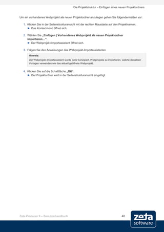 Die Projektstruktur – Einfügen eines neuen Projektordners


Um ein vorhandenes Webprojekt als neuen Projektordner anzulegen gehen Sie folgendermaßen vor:

  1. Klicken Sie in der Seitenstrukturansicht mit der rechten Maustaste auf den Projektnamen.
     ► Das Kontextmenü öffnet sich.

  2. Wählen Sie „Einfügen | Vorhandenes Webprojekt als neuen Projektordner
     importieren…“.
     ► Der Webprojekt-Importassistent öffnet sich.

  3. Folgen Sie den Anweisungen des Webprojekt-Importassistenten.
       Hinweis:
       Der Webprojekt-Importassistent wurde dafür konzipiert, Webprojekte zu importieren, welche dieselben
       Vorlagen verwenden wie das aktuell geöffnete Webprojekt.


  4. Klicken Sie auf die Schaltfläche „OK“.
     ► Der Projektordner wird in der Seitenstrukturansicht eingefügt.




Zeta Producer 9 – Benutzerhandbuch                                                       40
 