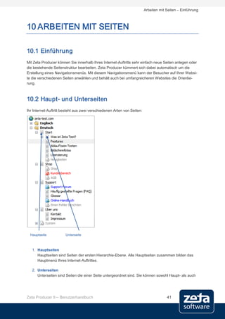 Arbeiten mit Seiten – Einführung



10 ARBEITEN MIT SEITEN

10.1 Einführung
Mit Zeta Producer können Sie innerhalb Ihres Internet-Auftritts sehr einfach neue Seiten anlegen oder
die bestehende Seitenstruktur bearbeiten. Zeta Producer kümmert sich dabei automatisch um die
Erstellung eines Navigationsmenüs. Mit diesem Navigationsmenü kann der Besucher auf Ihrer Websi-
te die verschiedenen Seiten anwählen und behält auch bei umfangreicheren Websites die Orientie-
rung.



10.2 Haupt- und Unterseiten
Ihr Internet-Auftritt besteht aus zwei verschiedenen Arten von Seiten:




  Hauptseite           Unterseite



   1. Hauptseiten
      Hauptseiten sind Seiten der ersten Hierarchie-Ebene. Alle Hauptseiten zusammen bilden das
      Hauptmenü Ihres Internet-Auftrittes.

   2. Unterseiten
      Unterseiten sind Seiten die einer Seite untergeordnet sind. Sie können sowohl Haupt- als auch




Zeta Producer 9 – Benutzerhandbuch                                                    41
 