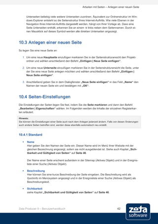 Arbeiten mit Seiten – Anlegen einer neuen Seite


       Unterseiten beliebig viele weitere Unterseiten zuordnen. Äquivalent zur Ordnerstruktur im Win-
       dows Explorer entsteht so die Seitenstruktur Ihres Internet-Auftritts. Wie viele Ebenen in der
       Navigation Ihres Internet-Auftritts dargestellt werden, hängt von Ihrer Vorlage ab. Dass eine
       Seite Unterseiten enthält, erkennen Sie an einem links neben dem Seitennamen. Durch ei-
       nen Mausklick auf dieses Symbol werden alle direkten Unterseiten angezeigt.



10.3 Anlegen einer neuen Seite
So legen Sie eine neue Seite an:

   1. Um eine neue Hauptseite einzufügen markieren Sie in der Seitenstrukturansicht den Projekt-
      ordner und wählen anschließend den Befehl „Einfügen | Neue Seite einfügen“.

   2. Um eine neue Unterseite einzufügen markieren Sie in der Seitenstrukturansicht die Seite, unter
      der Sie eine neue Seite anlegen möchten und wählen anschließend den Befehl „Einfügen |
      Neue Seite einfügen“.

   3. Anschließend geben Sie in dem Dialogfenster „Neue Seite einfügen“ in das Feld „Name“ den
      Namen der neuen Seite ein und bestätigen mit „OK“.



10.4 Seiten-Einstellungen
Die Einstellungen der Seiten legen Sie fest, indem Sie die Seite markieren und dann den Befehl
„Bearbeiten | Eigenschaften“ wählen. Im Folgenden werden die Inhalte der einzelnen Registerkar-
ten erläutert.

Hinweis:
Sie können die Einstellungen einer Seite auch nach dem Anlegen jederzeit ändern. Falls von diesen Änderungen
auch andere Seiten betroffen sind, werden diese ebenfalls automatisch neu erstellt.



10.4.1 Standard

      Name
       Hier geben Sie den Namen der Seite ein. Dieser Name wird im Menü Ihrer Website mit der
       gleichen Bezeichnung angezeigt, sofern sie nicht ausgeblendet ist. Siehe auch Kapitel „Sich-
       tbarkeit und Gültigkeit von Seiten“ auf Seite 46.

       Der Name einer Seite erscheint außerdem in der Sitemap (Aktives Objekt) und in der Ereignis-
       liste einer Suche (Aktives Objekt).

      Beschreibung
       Hier können Sie eine kurze Beschreibung der Seite eingeben. Die Beschreibung wird als
       Quickinfo im Menüsystem angezeigt und in der Ereignisliste einer Suche (Aktives Objekt) als
       Beschreibungstext.

      Sichtbarkeit
       siehe Kapitel „Sichtbarkeit und Gültigkeit von Seiten“ auf Seite 46.




Zeta Producer 9 – Benutzerhandbuch                                                       42
 