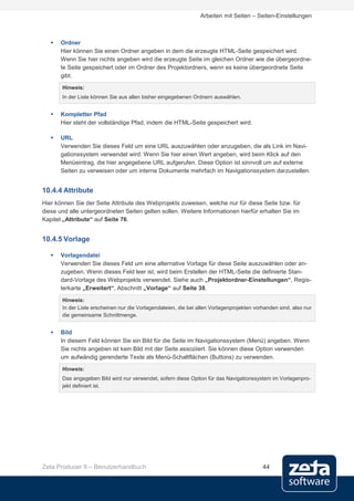 Arbeiten mit Seiten – Seiten-Einstellungen



      Ordner
       Hier können Sie einen Ordner angeben in dem die erzeugte HTML-Seite gespeichert wird.
       Wenn Sie hier nichts angeben wird die erzeugte Seite im gleichen Ordner wie die übergeordne-
       te Seite gespeichert oder im Ordner des Projektordners, wenn es keine übergeordnete Seite
       gibt.
       Hinweis:
       In der Liste können Sie aus allen bisher eingegebenen Ordnern auswählen.


      Kompletter Pfad
       Hier steht der vollständige Pfad, indem die HTML-Seite gespeichert wird.

      URL
       Verwenden Sie dieses Feld um eine URL auszuwählen oder anzugeben, die als Link im Navi-
       gationssystem verwendet wird. Wenn Sie hier einen Wert angeben, wird beim Klick auf den
       Menüeintrag, die hier angegebene URL aufgerufen. Diese Option ist sinnvoll um auf externe
       Seiten zu verweisen oder um interne Dokumente mehrfach im Navigationssystem darzustellen.


10.4.4 Attribute
Hier können Sie der Seite Attribute des Webprojekts zuweisen, welche nur für diese Seite bzw. für
diese und alle untergeordneten Seiten gelten sollen. Weitere Informationen hierfür erhalten Sie im
Kapitel „Attribute“ auf Seite 76.


10.4.5 Vorlage

      Vorlagendatei
       Verwenden Sie dieses Feld um eine alternative Vorlage für diese Seite auszuwählen oder an-
       zugeben. Wenn dieses Feld leer ist, wird beim Erstellen der HTML-Seite die definierte Stan-
       dard-Vorlage des Webprojekts verwendet. Siehe auch „Projektordner-Einstellungen“, Regis-
       terkarte „Erweitert“, Abschnitt „Vorlage“ auf Seite 38.

       Hinweis:
       In der Liste erscheinen nur die Vorlagendateien, die bei allen Vorlagenprojekten vorhanden sind, also nur
       die gemeinsame Schnittmenge.


      Bild
       In diesem Feld können Sie ein Bild für die Seite im Navigationssystem (Menü) angeben. Wenn
       Sie nichts angeben ist kein Bild mit der Seite assoziiert. Sie können diese Option verwenden
       um aufwändig gerenderte Texte als Menü-Schaltflächen (Buttons) zu verwenden.
       Hinweis:
       Das angegeben Bild wird nur verwendet, sofern diese Option für das Navigationssystem im Vorlagenpro-
       jekt definiert ist.




Zeta Producer 9 – Benutzerhandbuch                                                         44
 
