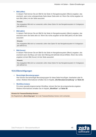 Arbeiten mit Seiten – Seiten-Einstellungen



      Bild (offen)
       In diesem Feld können Sie ein Bild für die Seite im Navigationssystem (Menü) angeben, das
       erscheint, wenn eine untergeordnete Seite dieser Seite aktiv ist. Wenn Sie nichts angeben ist
       kein Bild (offen) mit der Seite assoziiert.
        Hinweis:
        Das angegeben Bild wird nur verwendet, sofern diese Option für das Navigationssystem im Vorlagenpro-
        jekt definiert ist.


      Bild (aktiv)
       In diesem Feld können Sie ein Bild für die Seite im Navigationssystem (Menü) angeben, das
       erscheint wenn die Seite aktiv ist. Wenn Sie nichts angeben ist kein Bild (aktiv) mit der Seite
       assoziiert.
        Hinweis:
        Das angegeben Bild wird nur verwendet, sofern dies Option für das Navigationssystem im Vorlagenpro-
        jekt definiert ist.


      Bild (hover)
       In diesem Feld können Sie ein Bild für die Seite im Navigationssystem (Menü) angeben, das
       erscheint wenn die Maus sich über dem Menüpunkt befindet (Hover-Effekt). Wenn Sie nichts
       angeben ist kein Bild (hover) mit der Seite assoziiert.
        Hinweis:
        Das angegeben Bild wird nur verwendet, sofern diese Option für das Navigationssystem im Vorlagenpro-
        jekt definiert ist.



10.4.6 Berechtigungen

      Berechtigte Benutzergruppen
       Hier können Sie berechtigte Benutzergruppen für diese Seite hinzufügen, bearbeiten oder lö-
       schen. Weitere Informationen erhalten Sie im Kapitel „Die Benutzerverwaltung“ auf Seite 83.

      Workflow-Instanz
       Für einen speziell programmierten Workflow, können Sie hier die entsprechende angeben.
       Weitere Informationen erhalten Sie im Kapitel „Workflow“ auf Seite 88.


Hinweis für Freeware/Desktop-Version:
Die Registerkarte „Berechtigungen“ ist in der Freeware/Desktop-Version nicht vorhanden.




Zeta Producer 9 – Benutzerhandbuch                                                        45
 