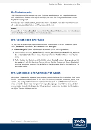 Arbeiten mit Seiten – Verschieben einer Seite




10.4.7 Statusinformation
Unter Statusinformationen erhalten Sie einen Überblick der Erstellungs- und Änderungsdaten der
Seite. Des Weiteren wird die eindeutige Nummer (ID) der Seite, der übergeordneten Seite und des
Projektordners angezeigt.
Aktivieren Sie das Kontrollkästchen „Diese Seite immer erstellen“ , wenn die Seite immer neu ers-
tellt werden soll, sobald sich etwas am Webprojekt geändert hat.

Hinweis:
Verwenden Sie die Funktion „Diese Seite immer erstellen“ zum Beispiel für Seiten, welche eine Seitenübersicht
oder eine Suche beinhalten, damit diese immer aktualisiert werden.




10.5 Verschieben einer Seite
Um eine Seite an eine andere Position innerhalb Ihrer Seitenstruktur zu setzen, verwenden Sie im
Menü „Bearbeiten“ die Befehle „Ausschneiden“ und „Einfügen“.
Um die Reihenfolge der Seiten in einer Ebene zu ändern, gibt es zwei Möglichkeiten:
   1. Verwenden Sie im Menü „Bearbeiten“ die Befehle „Nach oben verschieben“ und „Nach un-
      ten verschieben“ oder klicken Sie auf die entsprechenden Pfeil-Schaltflächen in der Symbol-
      leiste.
   2. Rufen Sie über das Kontextmenü (Rechtsklick auf die Seite) „Erweitert | Untergeordnete Sei-
      ten sortieren“ auf. Mit Hilfe dieser Funktion können Sie über Aktionen die Seiten alphabetisch
      auf- bzw. absteigend sortieren oder per Ziehen und Ablegen eine Seite an die gewünschte Po-
      sition verschieben.



10.6 Sichtbarkeit und Gültigkeit von Seiten
Sie haben in Zeta Producer die Möglichkeit Seiten aus Ihrem Internet-Auftritt zu entfernen ohne sie zu
löschen. Diese Seiten sind dann zwar in Zeta Producer weiterhin vorhanden, im Internet jedoch nicht
sichtbar. Über Gültigkeitsdauern können Sie diesen Prozess auch im Vorfeld terminieren. Darüber
hinaus können Sie Seiten in der Navigation verbergen. So angelegte Seiten können zwar z.B. über
einen Link oder durch direkte Eingabe der URL angesteuert werden, sind aber über das Navigations-
menü Ihrer Website nicht zu erreichen.




Zeta Producer 9 – Benutzerhandbuch                                                       46
 