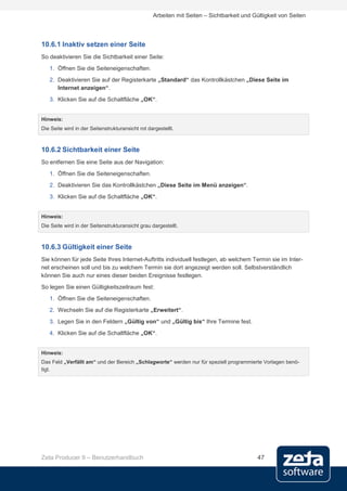 Arbeiten mit Seiten – Sichtbarkeit und Gültigkeit von Seiten




10.6.1 Inaktiv setzen einer Seite
So deaktivieren Sie die Sichtbarkeit einer Seite:
   1. Öffnen Sie die Seiteneigenschaften.
   2. Deaktivieren Sie auf der Registerkarte „Standard“ das Kontrollkästchen „Diese Seite im
      Internet anzeigen“.
   3. Klicken Sie auf die Schaltfläche „OK“.


Hinweis:
Die Seite wird in der Seitenstrukturansicht rot dargestellt.



10.6.2 Sichtbarkeit einer Seite
So entfernen Sie eine Seite aus der Navigation:
   1. Öffnen Sie die Seiteneigenschaften.
   2. Deaktivieren Sie das Kontrollkästchen „Diese Seite im Menü anzeigen“.
   3. Klicken Sie auf die Schaltfläche „OK“.


Hinweis:
Die Seite wird in der Seitenstrukturansicht grau dargestellt.



10.6.3 Gültigkeit einer Seite
Sie können für jede Seite Ihres Internet-Auftritts individuell festlegen, ab welchem Termin sie im Inter-
net erscheinen soll und bis zu welchem Termin sie dort angezeigt werden soll. Selbstverständlich
können Sie auch nur eines dieser beiden Ereignisse festlegen.
So legen Sie einen Gültigkeitszeitraum fest:
   1. Öffnen Sie die Seiteneigenschaften.
   2. Wechseln Sie auf die Registerkarte „Erweitert“.
   3. Legen Sie in den Feldern „Gültig von“ und „Gültig bis“ Ihre Termine fest.
   4. Klicken Sie auf die Schaltfläche „OK“.


Hinweis:
Das Feld „Verfällt am“ und der Bereich „Schlagworte“ werden nur für speziell programmierte Vorlagen benö-
tigt.




Zeta Producer 9 – Benutzerhandbuch                                                         47
 
