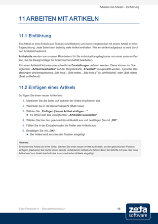 Arbeiten mit Artikeln – Einführung



11 ARBEITEN MIT ARTIKELN

11.1 Einführung
Ein Artikel ist eine Einheit aus Text(en) und Bild(ern) und somit vergleichbar mit einem Artikel in einer
Tageszeitung. Jede Seite kann beliebig viele Artikel enthalten. Wie ein Artikel aufgebaut ist wird durch
den Artikelstil bestimmt.
Artikelstile werden von unseren Mitarbeitern für Sie individuell angelegt (oder von einer anderen Per-
son, die die Designvorlage für Ihren Internet-Auftritt bearbeitet).
Für einen Artikelstil können unterschiedliche Darstellungen definiert werden. Diese können im Dia-
logfenster „Artikel bearbeiten“ auf der Registerkarte „Erweitert“ ausgewählt werden. Typische Dar-
stellungen sind beispielweise „Bild links“, „Bild rechts“, „Bild links (Text umfließend)“ oder „Bild rechts
(Text umfließend)“.



11.2 Einfügen eines Artikels
So fügen Sie einen neuen Artikel ein:
   1. Markieren Sie die Seite, auf welcher der Artikel erscheinen soll.
   2. Wechseln Sie in die Bereichsansicht (Multi-View).
   3. Wählen Sie „Einfügen | Neuer Artikel einfügen…“.
      ► Es öffnet sich das Dialogfenster „Artikelstil auswählen“
   4. Wählen Sie hier den gewünschten Artikelstil aus und bestätigen Sie mit „OK“.
   5. Füllen Sie in der Eingabemaske die Felder des Artikels aus.
   6. Bestätigen Sie mit „OK“.
      ► Der Artikel wird an unterster Position eingefügt


Hinweis:
Sind mehrere Artikel auf einer Seite, können Sie einen neuen Artikel auch direkt an der gewünschten Position
einfügen. Markieren Sie hierfür einen bereits vorhandenen Artikel und führen dann die Schritte 3-6 aus. Der neue
Artikel wird nun direkt oberhalb des zuvor markierten Artikels eingefügt.




Zeta Producer 9 – Benutzerhandbuch                                                          48
 