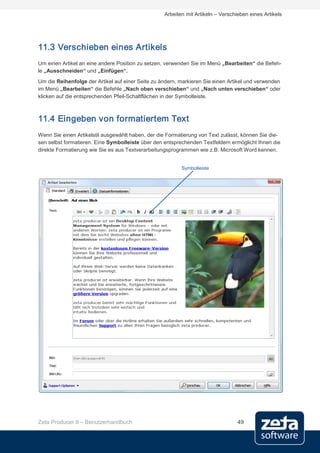 Arbeiten mit Artikeln – Verschieben eines Artikels




11.3 Verschieben eines Artikels
Um einen Artikel an eine andere Position zu setzen, verwenden Sie im Menü „Bearbeiten“ die Befeh-
le „Ausschneiden“ und „Einfügen“.
Um die Reihenfolge der Artikel auf einer Seite zu ändern, markieren Sie einen Artikel und verwenden
im Menü „Bearbeiten“ die Befehle „Nach oben verschieben“ und „Nach unten verschieben“ oder
klicken auf die entsprechenden Pfeil-Schaltflächen in der Symbolleiste.



11.4 Eingeben von formatiertem Text
Wenn Sie einen Artikelstil ausgewählt haben, der die Formatierung von Text zulässt, können Sie die-
sen selbst formatieren. Eine Symbolleiste über den entsprechenden Textfeldern ermöglicht Ihnen die
direkte Formatierung wie Sie es aus Textverarbeitungsprogrammen wie z.B. Microsoft Word kennen.


                                                          Symbolleiste




Zeta Producer 9 – Benutzerhandbuch                                                49
 